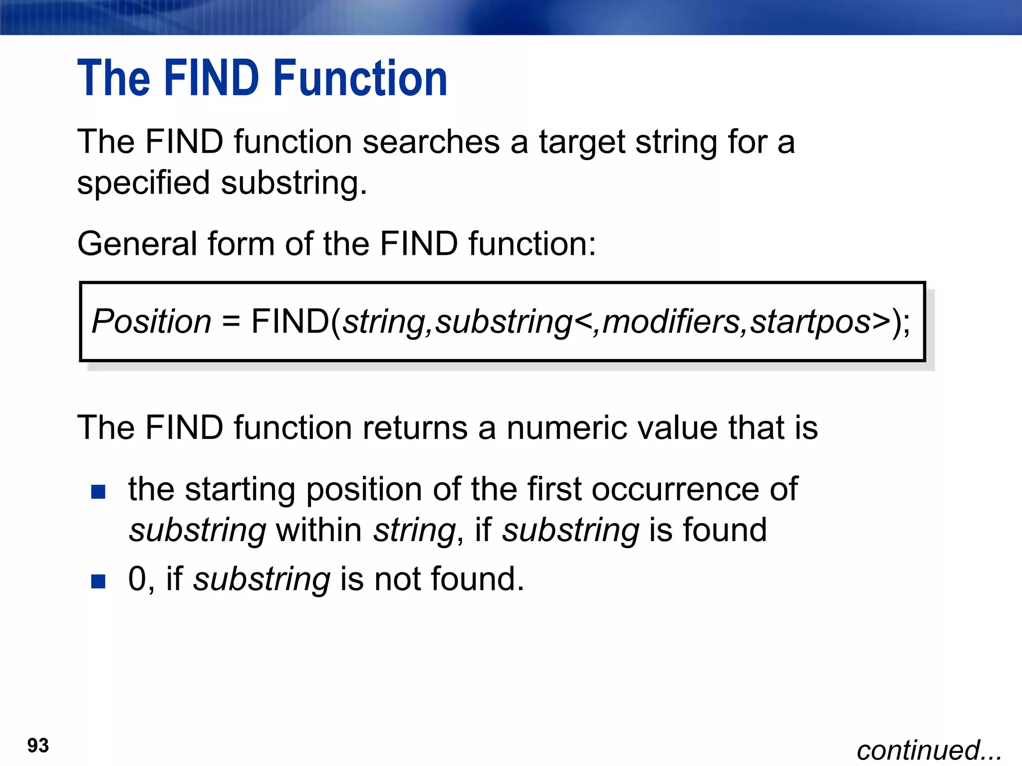 93
The FIND Function
The FIND function searches a target string for a
specified substring.
General form of the FIND function:
The FIND function returns a numeric value that is
 the starting position of the first occurrence of
substring within string, if substring is found
 0, if substring is not found.
93
Position = FIND(string,substring<,modifiers,startpos>);
continued...
 