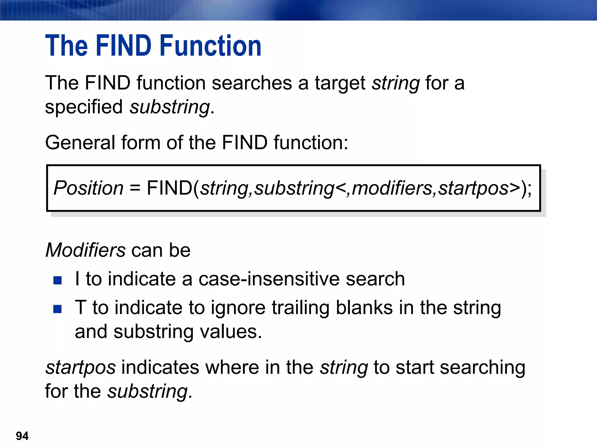 94
The FIND Function
The FIND function searches a target string for a
specified substring.
General form of the FIND function:
Modifiers can be
 I to indicate a case-insensitive search
 T to indicate to ignore trailing blanks in the string
and substring values.
startpos indicates where in the string to start searching
for the substring.
94
Position = FIND(string,substring<,modifiers,startpos>);
 