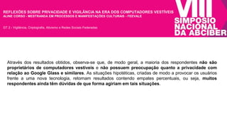 REFLEXÕES SOBRE PRIVACIDADE E VIGILÂNCIA NA ERA DOS COMPUTADORES VESTÍVEIS 
ALINE CORSO - MESTRANDA EM PROCESSOS E MANIFESTAÇÕES CULTURAIS - FEEVALE 
GT 2 - Vigilância, Criptografia, Ativismo e Redes Sociais Federadas 
Através dos resultados obtidos, observa-se que, de modo geral, a maioria dos respondentes não são 
proprietários de computadores vestíveis e não possuem preocupação quanto a privacidade com 
relação ao Google Glass e similares. As situações hipotéticas, criadas de modo a provocar os usuários 
frente a uma nova tecnologia, retornam resultados contendo empates percentuais, ou seja, muitos 
respondentes ainda têm dúvidas de que forma agiriam em tais situações. 
 