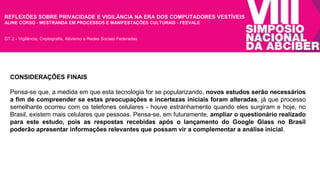 REFLEXÕES SOBRE PRIVACIDADE E VIGILÂNCIA NA ERA DOS COMPUTADORES VESTÍVEIS 
ALINE CORSO - MESTRANDA EM PROCESSOS E MANIFESTAÇÕES CULTURAIS - FEEVALE 
GT 2 - Vigilância, Criptografia, Ativismo e Redes Sociais Federadas 
CONSIDERAÇÕES FINAIS 
Pensa-se que, a medida em que esta tecnologia for se popularizando, novos estudos serão necessários 
a fim de compreender se estas preocupações e incertezas iniciais foram alteradas, já que processo 
semelhante ocorreu com os telefones celulares - houve estranhamento quando eles surgiram e hoje, no 
Brasil, existem mais celulares que pessoas. Pensa-se, em futuramente, ampliar o questionário realizado 
para este estudo, pois as respostas recebidas após o lançamento do Google Glass no Brasil 
poderão apresentar informações relevantes que possam vir a complementar a análise inicial. 
 