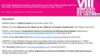 REFLEXÕES SOBRE PRIVACIDADE E VIGILÂNCIA NA ERA DOS COMPUTADORES VESTÍVEIS 
ALINE CORSO - MESTRANDA EM PROCESSOS E MANIFESTAÇÕES CULTURAIS - FEEVALE 
GT 2 - Vigilância, Criptografia, Ativismo e Redes Sociais Federadas 
BIBLIOGRAFIA 
BAUMAN, Zygmunt. Vigilância líquida. Rio de Janeiro: Zahar, 2013. 
BRUNO, Fernanda. Máquinas de Ver, Modos de Ser: Vigilância, Tecnologia e Subjetividade. Porto Alegre: Sulina, 2013. 
DONATI, Luisa Paraguai. Computadores Vestíveis: Convivências de Diferentes Espacialidades. Disponível em 
<http://www.ucs.br/etc/revistas/index.php/conexao/article/viewFile/77/67> Acesso 29 jul. 2014. 
GLASS, Google. Site oficial. Disponível em <https://www.google.com/glass/start>Acesso em 30 jul. 2014. 
HARAWAY, Donna. Manifesto Ciborgue: Ciência, tecnologia e feminismo-socialista no final do século XX. In: TADEU, 
Tomaz. (org.). Antropologia do ciborgue: As vertigens do pós-humano. Belo Horizonte: Autêntica Editora, 2ª ed, 2009. 
JWT. Site oficial. Disponível em <http://www.jwtintelligence.com> Acesso 30 jul.2014 
MANN, Steve; NIEDZVIECKI, Hal. Cyborg: Digital Destiny and Human Possibility in the Age of Wearable Computer. 
Canada: Doubleday Canada, 2001. 
 