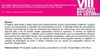 REFLEXÕES SOBRE PRIVACIDADE E VIGILÂNCIA NA ERA DOS COMPUTADORES VESTÍVEIS 
ALINE CORSO - MESTRANDA EM PROCESSOS E MANIFESTAÇÕES CULTURAIS - FEEVALE 
GT 2 - Vigilância, Criptografia, Ativismo e Redes Sociais Federadas 
Resumo 
O objetivo deste artigo é refletir acerca dos questionamentos quanto à privacidade e vigilância surgidos 
a partir da popularização e utilização dos computadores vestíveis. A definição básica de computadores 
vestíveis é que estes são um tipo de computador que utilizamos em nosso corpo, como uma espécie de 
segunda pele, a fim de ampliar nossas capacidades motoras e cognitivas. O conceito de vigilância 
líquida, trazido por Bauman, é utilizado como norteador deste estudo, pois os computadores vestíveis 
são produtos da modernidade líquida. Como estratégia metodológica, aplicou-se um questionário online 
contendo situações hipotéticas, a fim de analisar se existem preocupações relativas à vigilância e 
violação de privacidade ao dividir o mesmo ambiente que um usuário de computador vestível, em 
especial o Google Glass. 
Palavras-chave: Privacidade; vigilância líquida; computadores vestíveis; Google Glass; cibercultura. 
 