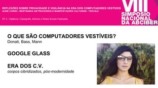 REFLEXÕES SOBRE PRIVACIDADE E VIGILÂNCIA NA ERA DOS COMPUTADORES VESTÍVEIS 
ALINE CORSO - MESTRANDA EM PROCESSOS E MANIFESTAÇÕES CULTURAIS - FEEVALE 
GT 2 - Vigilância, Criptografia, Ativismo e Redes Sociais Federadas 
O QUE SÃO COMPUTADORES VESTÍVEIS? 
Donati, Bass, Mann 
GOOGLE GLASS 
ERA DOS C.V. 
corpos cibridizados, pós-modernidade 
 