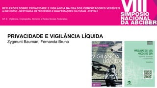 REFLEXÕES SOBRE PRIVACIDADE E VIGILÂNCIA NA ERA DOS COMPUTADORES VESTÍVEIS 
ALINE CORSO - MESTRANDA EM PROCESSOS E MANIFESTAÇÕES CULTURAIS - FEEVALE 
GT 2 - Vigilância, Criptografia, Ativismo e Redes Sociais Federadas 
PRIVACIDADE E VIGILÂNCIA LÍQUIDA 
Zygmunt Bauman, Fernanda Bruno 
 