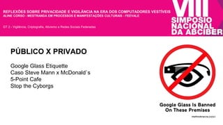 REFLEXÕES SOBRE PRIVACIDADE E VIGILÂNCIA NA ERA DOS COMPUTADORES VESTÍVEIS 
ALINE CORSO - MESTRANDA EM PROCESSOS E MANIFESTAÇÕES CULTURAIS - FEEVALE 
GT 2 - Vigilância, Criptografia, Ativismo e Redes Sociais Federadas 
PÚBLICO X PRIVADO 
Google Glass Etiquette 
Caso Steve Mann x McDonald`s 
5-Point Cafe 
Stop the Cyborgs 
 