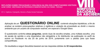 REFLEXÕES SOBRE PRIVACIDADE E VIGILÂNCIA NA ERA DOS COMPUTADORES VESTÍVEIS 
ALINE CORSO - MESTRANDA EM PROCESSOS E MANIFESTAÇÕES CULTURAIS - FEEVALE 
GT 2 - Vigilância, Criptografia, Ativismo e Redes Sociais Federadas 
Aplicação de um QUESTIONÁRIO ONLINE contendo situações hipotéticas, a fim de 
analisar se existem preocupações relativas à vigilância e violação de privacidade ao dividir o mesmo 
ambiente que um usuário de computador vestível, em especial o Google Glass. 
O questionário continha cinco perguntas, sendo duas de escolha simples, uma múltipla escolha, uma 
de escala de opinião e uma dissertativa não obrigatória e foi distribuído via publicação no perfil da 
autora no Facebook no dia 25 de junho de 2014, juntamente com o pedido para que fosse 
compartilhado. 
Os resultados a seguir discutidos baseiam-se nas respostas obtidas de 32 respondentes. 
 