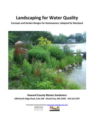 Landscaping for Water Quality
Concepts and Garden Designs for Homeowners, Adapted for Maryland




               Howard County Master Gardeners
  3300 North Ridge Road, Suite 240 Ellicott City, MD 21042 410-313-2707

              Cover photo courtesy of Jim Brueck http://www.nativelakescapes.com/
 