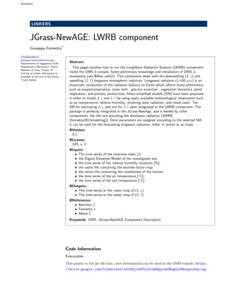 Formetta
LINKERS
JGrass-NewAGE: LWRB component
Giuseppe Formetta*
Correspondence:
giuseppe.formetta@mines.edu
Dipartimento di Ingegneria Civile
Ambientale e Meccanica, Trento,
Mesiano di Povo, Trento, IT
Full list of author information is
available at the end of the article
*
Code Author
Abstract
This pages teaches how to run the LongWave Radiation Balance (LWRB) component
inside the OMS 3 console. Some preliminary knowledge and installation of OMS is
mandatory (see @Also useful). This component deals with the downwelling (L ↓) and
upwelling (L ↑) longwave atmospheric radiation. Longwave radiation (1-100 µm) is an
important component of the radiation balance on Earth which aﬀects many phenomena
such as evapotranspiration, snow melt , glaciers evolution , vegetation dynamics, plant
respiration, and primary productivity. Many simpliﬁed models (SM) have been proposed
in order to model L ↓ and L ↑ by using easily available meteorological observation such
as air temperature, relative humidity, incoming solar radiation, and cloud cover. Ten
SM for estimating L ↓ and one for L ↑ were integrated in the LWRB component. The
package is perfectly integrated in the JGrass-NewAge, and is feeded by other
components, like the one providing the shortwave radiation (SWRB,
(formetta2013modeling)). Once parameters are assigned according to the selected SM,
it can be used for the forecasting longwave radiation, either in points or as maps.
@Version:
0.1
@License:
GPL v. 3
@Inputs:
• The time series of the clearness index [-];
• the Digital Elevation Model of the investigated site;
• the time series of the relative humidity measures [%];
• the raster ﬁle containing the skyview factor map;
• the vector ﬁle containing the coordinates of the station;
• the time series of the air temperature [◦
C];
• the time series of the soil temperature [◦
C].
@Outputs:
• The time series or the raster map of (L ↓)
• The time series or the raster map of (L ↑)
@References:
• Bancheri 1
• Formetta 1
• Abera 2
Keywords: OMS; JGrass-NewAGE Component Description
Code Information
Executables
This points to the jar ﬁle that, once downloaded can be used in the OMS console. https:
//drive.google.com/folderview?id=0B2jvkPOc4ZvnQVgyczhGNzg4cDA&usp=sharing
 