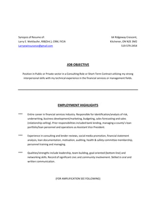 Synopsis of Resume of: 64 Ridgeway Crescent,
Larry E. Wettlaufer, RIB(Ont.), CRM, FICIA Kitchener, ON N2E 3M2
Larryewinsurance@gmail.com 519-579-2454
JOB OBJECTIVE
Position in Public or Private sector in a Consulting Role or Short-Term Contract utilizing my strong
interpersonal skills with my technical experience in the financial services or management fields.
EMPLOYMENT HIGHLIGHTS
*** Entire career in financial services industry. Responsible for identification/analysis of risk,
underwriting, business development/marketing, budgeting, sales forecasting and sales
(relationship-selling). Prior responsibilities included bank lending, managing a county’s loan
portfolio/loan personnel and operations as Assistant Vice President.
*** Experience in consulting and lender reviews, social media promotion, financial statement
analysis, loan documentation, motivation, auditing, health & safety committee membership,
personnel training and managing.
*** Qualities/strengths include leadership, team-building, goal-oriented (bottom-line) and
networking skills. Record of significant civic and community involvement. Skilled in oral and
written communication.
(FOR AMPLIFICATION SEE FOLLOWING)
 