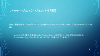 パッケージのバージョン相性問題
素直に最新版を入れたらポストエフェクトを使ってるシーンのUIが楽しい事になった(Android/iOS 実
機)
9
Unity 2018.2番台の場合RenderPipeline CoreとLWRPのバージョンが3.0.0に対して、
Post Processing v2のバージョンを2.0.10にする事でバグは解消した
 