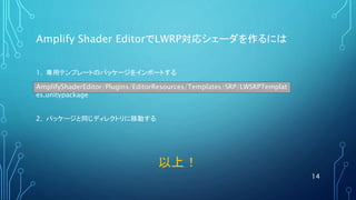 Amplify Shader EditorでLWRP対応シェーダを作るには
14
AmplifyShaderEditor/Plugins/EditorResources/Templates/SRP/LWSRPTemplat
es.unitypackage
1. 専用テンプレートのパッケージをインポートする
2. パッケージと同じディレクトリに移動する
以上！
 