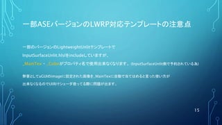 一部ASEバージョンのLWRP対応テンプレートの注意点
一部のバージョンのLightweightUnlitテンプレートで
InputSurfaceUnlit.hlslをincludeしていますが、
_MainTex ・ _Colorがプロパティ名で使用出来なくなります。 (InputSurfaceUnlit側で予約されている為)
弊害としてuGUIのimageに設定された画像を_MainTexに自動で当てはめると言った使い方が
出来なくなるのでUI向けシェーダ使ってる際に問題が出ます。
15
 