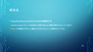 解決法
• InputSurfaceUnlitのincludeを削除する
Amplify Shaderでシェーダを制作する際に使わない関数の集まりとなっているので、
削除しても問題ありません。(最新verのASEではシレッと削除されています)
16
 