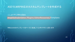 ASEでLWRP対応のカスタムテンプレートを作成する
22
AmplifyShaderEditor/Plugins/EditorResources/Templates
ここより下に作ればおk
PBRとUnlitのテンプレートをベースに改造してくと作りやすいと思います
 