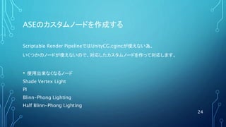 ASEのカスタムノードを作成する
Scriptable Render PipelineではUnityCG.cgincが使えない為、
いくつかのノードが使えないので、対応したカスタムノードを作って対応します。
• 使用出来なくなるノード
Shade Vertex Light
PI
Blinn-Phong Lighting
Half Blinn-Phong Lighting
24
 