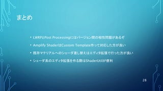 まとめ
• LWRPとPost Processingにはバージョン間の相性問題があるぞ
• Amplify ShaderはCustom Template作って対応した方が良い
• 既存マテリアルへのシェーダ差し替えはエディタ拡張で行った方が良い
• シェーダ系のエディタ拡張を作る際はShaderUtilが便利
28
 