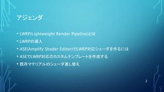 アジェンダ
• LWRP(Lightweight Render Pipeline)とは
• LWRPの導入
• ASE(Amplify Shader Editor)でLWRP対応シェーダを作るには
• ASEでLWRP対応のカスタムテンプレートを作成する
• 既存マテリアルのシェーダ差し替え
2
 