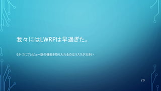 我々にはLWRPは早過ぎた。
29
うかつにプレビュー版の機能を取り入れるのはリスクが大きい
 