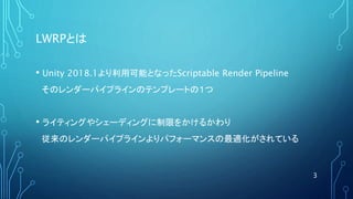 LWRPとは
• Unity 2018.1より利用可能となったScriptable Render Pipeline
そのレンダーパイプラインのテンプレートの１つ
• ライティングやシェーディングに制限をかけるかわり
従来のレンダーパイプラインよりパフォーマンスの最適化がされている
3
 