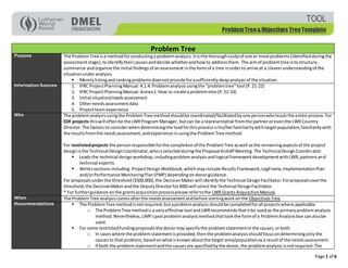 Page 1 of 6
ProblemTree&Objectives TreeTemplate
TOOL
Problem Tree
Purpose The ProblemTree isa methodforconductinga problemanalysis.Itisthe thoroughstudyof one or more problems(identifiedduringthe
assessmentstage),to identifytheircausesanddecide whetherandhowto addressthem. The aimof problemtree istostructure,
summarize andorganize the initial findingsof anassessment inthe formof a tree inorderto arrive at a clearerunderstandingof the
situationunderanalysis.
 Merelylistingandrankingproblemsdoesnotprovide forasufficientlydeepanalysisof the situation.
Information Sources 1. IFRC ProjectPlanningManual: 4.1.4: Problemanalysisusingthe “problemtree”tool (P.21-22)
2. IFRC ProjectPlanningManual:Annex1:How to create a problemtree (P.51-53)
3. Initial situation/needsassessment
4. Otherneedsassessmentdata
5. Projectteamexperience
Who The problemanalysisusingthe ProblemTree methodshouldbe coordinated/facilitatedbyone personwholeadsthe entire process.For
EDF projects thiswill oftenbe the LWRProgram Manager, butcan be a representative fromthe partneroreventhe LWR Country
Director.The factors to considerwhendeterminingthe leadforthisprocessishis/herfamiliaritywithtargetpopulation,familiaritywith
the resultsfromthe needsassessment,andexperience inusingthe ProblemTree method.
For restrictedprojects the personresponsible forthe completionof the ProblemTree aswell asthe remainingaspectsof the project
designisthe Technical DesignCoordinator,whoisselectedduringthe Proposal Kickoff Meeting.The TechnicalDesignCoordinator:
 Leadsthe technical designworkshop,includingproblemanalysisandlogical frameworkdevelopmentwithLWR,partnersand
technical experts.
 Writessectionsincluding: ProjectDesign Workbook,whichmayinclude ResultsFramework,LogFrame,ImplementationPlan
and/orPerformance MonitoringPlan(PMP) dependingondonorguidance.
For proposalsunderthe threshold ($500,000),the DecisionMakerwill identifythe Technical DesignFacilitator.Forproposalsoverthe
threshold,the DecisionMakerandthe DeputyDirectorfor NBDwill selectthe Technical DesignFacilitator.
* For furtherguidance onthe grantsacquisitionprocessplease refertothe LWR Grants AcquisitionManual.
When The ProblemTree analysiscomesafterthe needsassessmentandbefore startingworkonthe ObjectivesTree.
Recommendations  The ProblemTree methodisnotrequired,butaproblemanalysisshouldbe completedforall projectswhere applicable.
o The ProblemTree methodis a veryeffective tool andLWRrecommendsthatitbe usedas the primaryproblemanalysis
method.Nevertheless, LWR’spastproblemanalysismethodthattookthe formof a ProblemAnalysisbox canalsobe
used.
 For some restrictedfundingproposalsthe donormayspecifythe problemstatementorthe causes,orboth.
o In caseswhere the problemstatementisprovided,thenthe problemanalysisshouldfocusondeterminingonlythe
causesto that problem,basedonwhatisknownaboutthe target area/populationasa resultof the needsassessment.
o If both the problemstatementandthe causesare specifiedbythe donor,the problemanalysis isnotrequired. The
 