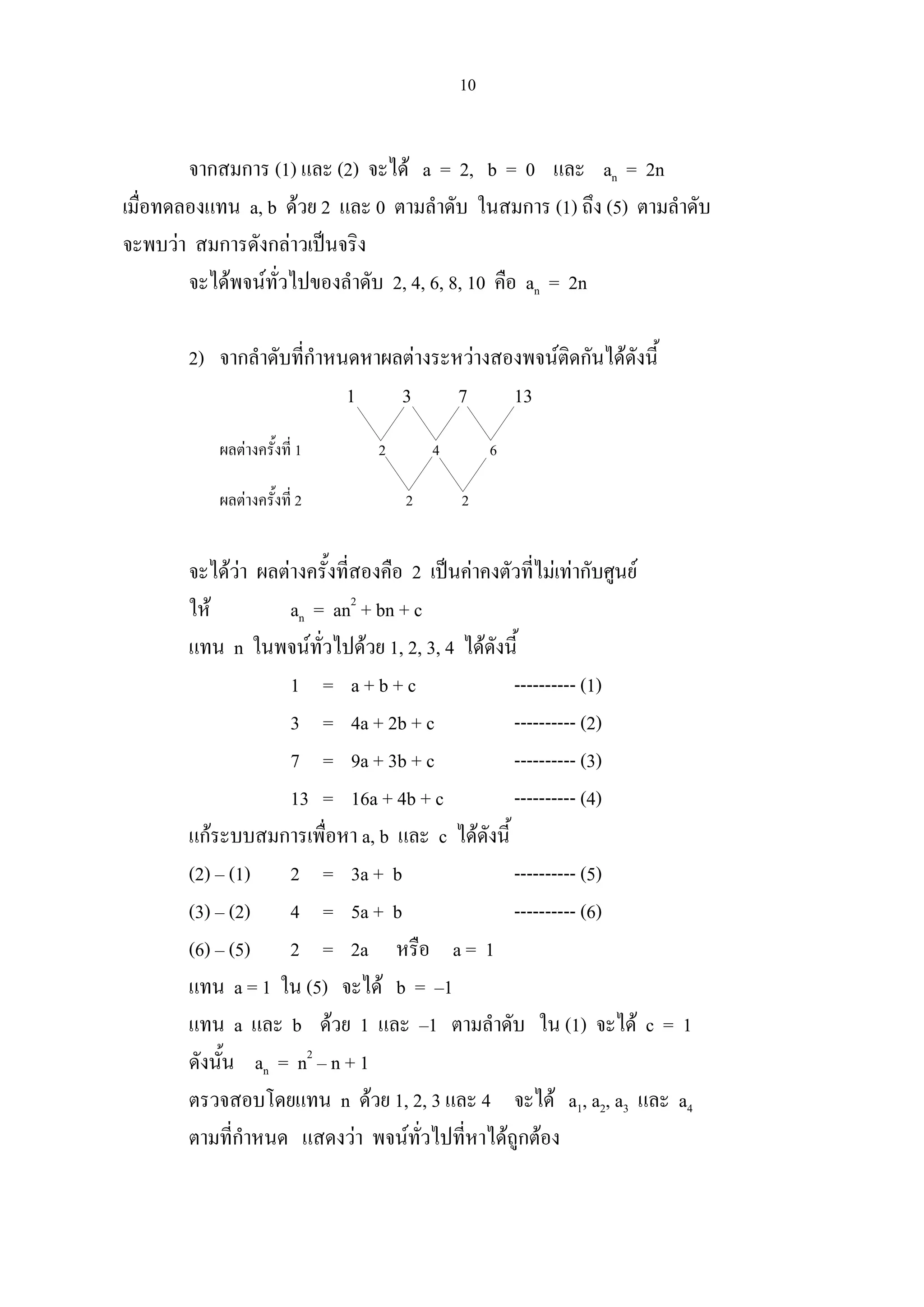 10
จากสมการ (1) และ (2) จะได a = 2, b = 0 และ an = 2n
เมื่อทดลองแทน a, b ดวย 2 และ 0 ตามลําดับ ในสมการ (1) ถึง (5) ตามลําดับ
จะพบวา สมการดังกลาวเปนจริง
จะไดพจนทั่วไปของลําดับ 2, 4, 6, 8, 10 คือ an = 2n
2) จากลําดับที่กําหนดหาผลตางระหวางสองพจนติดกันไดดังนี้
1 3 7 13
ผลตางครั้งที่ 1 2 4 6
ผลตางครั้งที่ 2 2 2
จะไดวา ผลตางครั้งที่สองคือ 2 เปนคาคงตัวที่ไมเทากับศูนย
ให an = an2
+ bn + c
แทน n ในพจนทั่วไปดวย 1, 2, 3, 4 ไดดังนี้
1 = a + b + c ---------- (1)
3 = 4a + 2b + c ---------- (2)
7 = 9a + 3b + c ---------- (3)
13 = 16a + 4b + c ---------- (4)
แกระบบสมการเพื่อหา a, b และ c ไดดังนี้
(2) – (1) 2 = 3a + b ---------- (5)
(3) – (2) 4 = 5a + b ---------- (6)
(6) – (5) 2 = 2a หรือ a = 1
แทน a = 1 ใน (5) จะได b = –1
แทน a และ b ดวย 1 และ –1 ตามลําดับ ใน (1) จะได c = 1
ดังนั้น an = n2
– n + 1
ตรวจสอบโดยแทน n ดวย 1, 2, 3 และ 4 จะได a1, a2, a3 และ a4
ตามที่กําหนด แสดงวา พจนทั่วไปที่หาไดถูกตอง
 