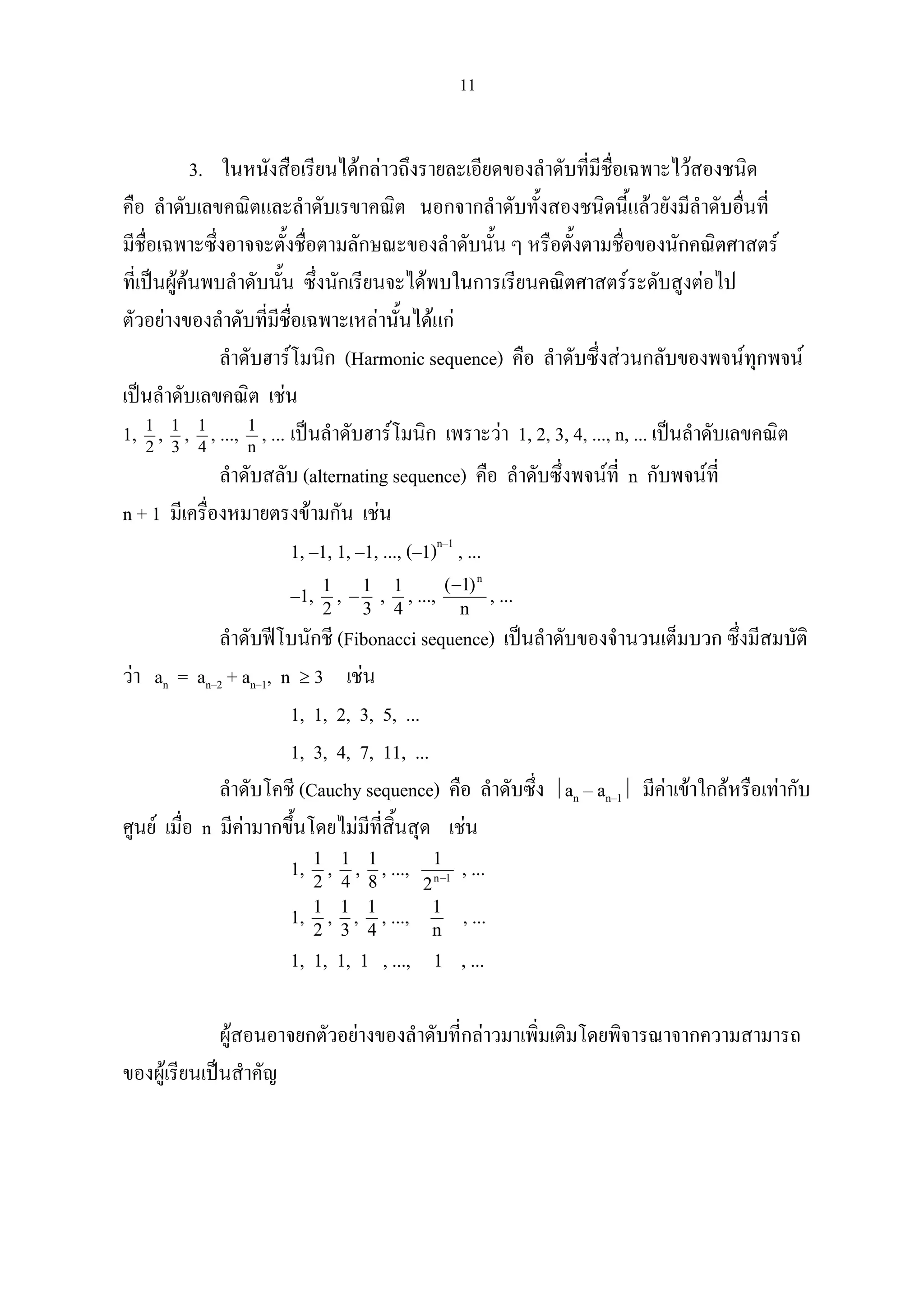11
3. ในหนังสือเรียนไดกลาวถึงรายละเอียดของลําดับที่มีชื่อเฉพาะไวสองชนิด
คือ ลําดับเลขคณิตและลําดับเรขาคณิต นอกจากลําดับทั้งสองชนิดนี้แลวยังมีลําดับอื่นที่
มีชื่อเฉพาะซึ่งอาจจะตั้งชื่อตามลักษณะของลําดับนั้น ๆ หรือตั้งตามชื่อของนักคณิตศาสตร
ที่เปนผูคนพบลําดับนั้น ซึ่งนักเรียนจะไดพบในการเรียนคณิตศาสตรระดับสูงตอไป
ตัวอยางของลําดับที่มีชื่อเฉพาะเหลานั้นไดแก
ลําดับฮารโมนิก (Harmonic sequence) คือ ลําดับซึ่งสวนกลับของพจนทุกพจน
เปนลําดับเลขคณิต เชน
1, 2
1
, 3
1
, 4
1
, ..., n
1
, ... เปนลําดับฮารโมนิก เพราะวา 1, 2, 3, 4, ..., n, ... เปนลําดับเลขคณิต
ลําดับสลับ (alternating sequence) คือ ลําดับซึ่งพจนที่ n กับพจนที่
n + 1 มีเครื่องหมายตรงขามกัน เชน
1, –1, 1, –1, ..., (–1)n–1
, ...
–1, 2
1
, 3
1
− , 4
1
, ..., n
)1( n
−
, ...
ลําดับฟโบนักชี (Fibonacci sequence) เปนลําดับของจํานวนเต็มบวก ซึ่งมีสมบัติ
วา an = an–2 + an–1, n ≥ 3 เชน
1, 1, 2, 3, 5, ...
1, 3, 4, 7, 11, ...
ลําดับโคชี (Cauchy sequence) คือ ลําดับซึ่ง an – an–1 มีคาเขาใกลหรือเทากับ
ศูนย เมื่อ n มีคามากขึ้นโดยไมมีที่สิ้นสุด เชน
1, 2
1
, 4
1
, 8
1
, ..., 1n
2
1
−
, ...
1, 2
1
, 3
1
, 4
1
, ..., n
1
, ...
1, 1, 1, 1 , ..., 1 , ...
ผูสอนอาจยกตัวอยางของลําดับที่กลาวมาเพิ่มเติมโดยพิจารณาจากความสามารถ
ของผูเรียนเปนสําคัญ
 