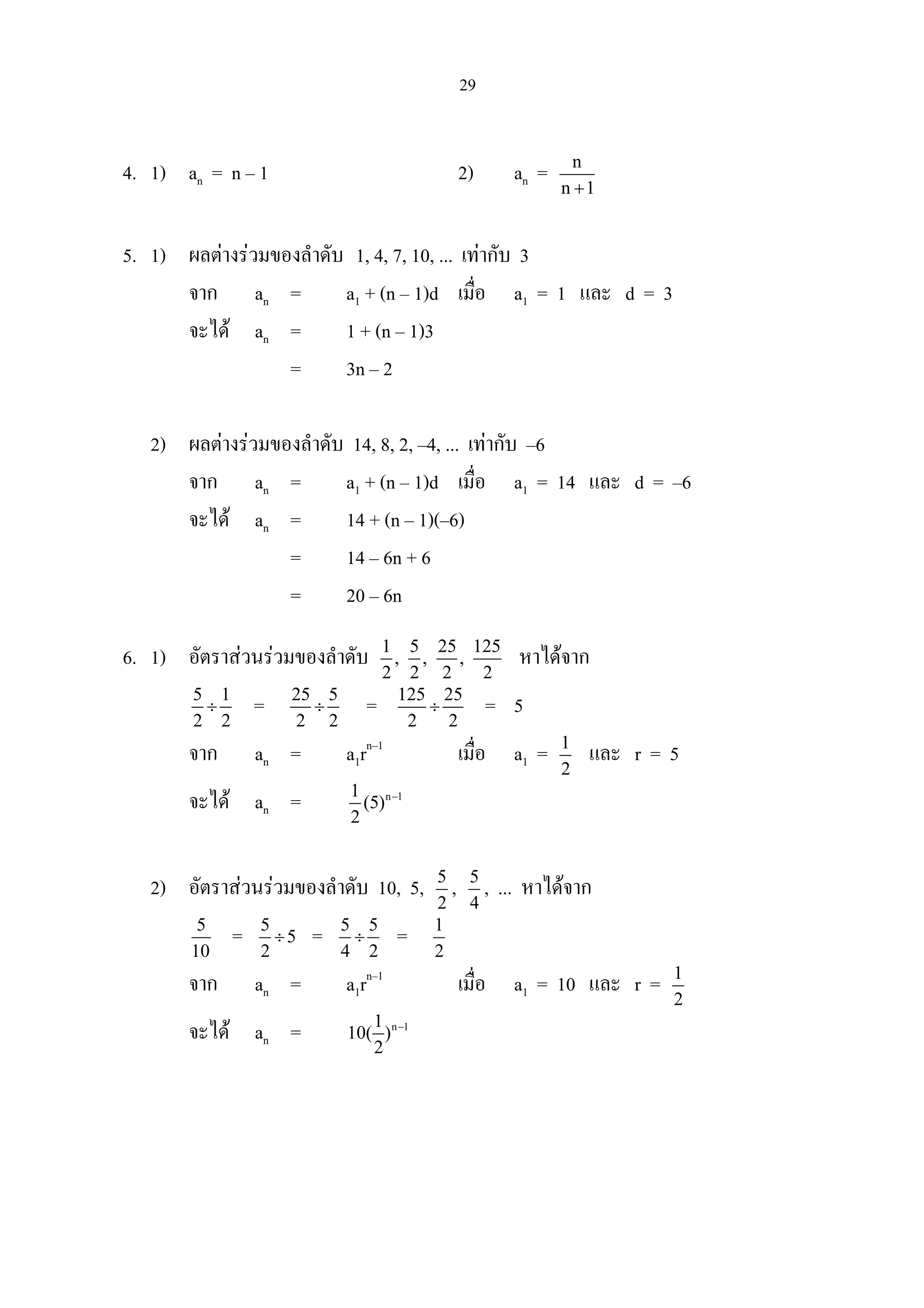 29
4. 1) an = n – 1 2) an = n
n 1+
5. 1) ผลตางรวมของลําดับ 1, 4, 7, 10, ... เทากับ 3
จาก an = a1 + (n – 1)d เมื่อ a1 = 1 และ d = 3
จะได an = 1 + (n – 1)3
= 3n – 2
2) ผลตางรวมของลําดับ 14, 8, 2, –4, ... เทากับ –6
จาก an = a1 + (n – 1)d เมื่อ a1 = 14 และ d = –6
จะได an = 14 + (n – 1)(–6)
= 14 – 6n + 6
= 20 – 6n
6. 1) อัตราสวนรวมของลําดับ 1 5 25 125
, , ,
2 2 2 2
หาไดจาก
5 1
2 2
÷ = 25 5
2 2
÷ = 125 25
2 2
÷ = 5
จาก an = a1rn–1
เมื่อ a1 = 1
2
และ r = 5
จะได an = n 11
(5)
2
−
2) อัตราสวนรวมของลําดับ 10, 5, 5
2
, 5
4
, ... หาไดจาก
5
10
= 5
5
2
÷ = 5 5
4 2
÷ = 1
2
จาก an = a1rn–1
เมื่อ a1 = 10 และ r = 1
2
จะได an = n 11
10( )
2
−
 