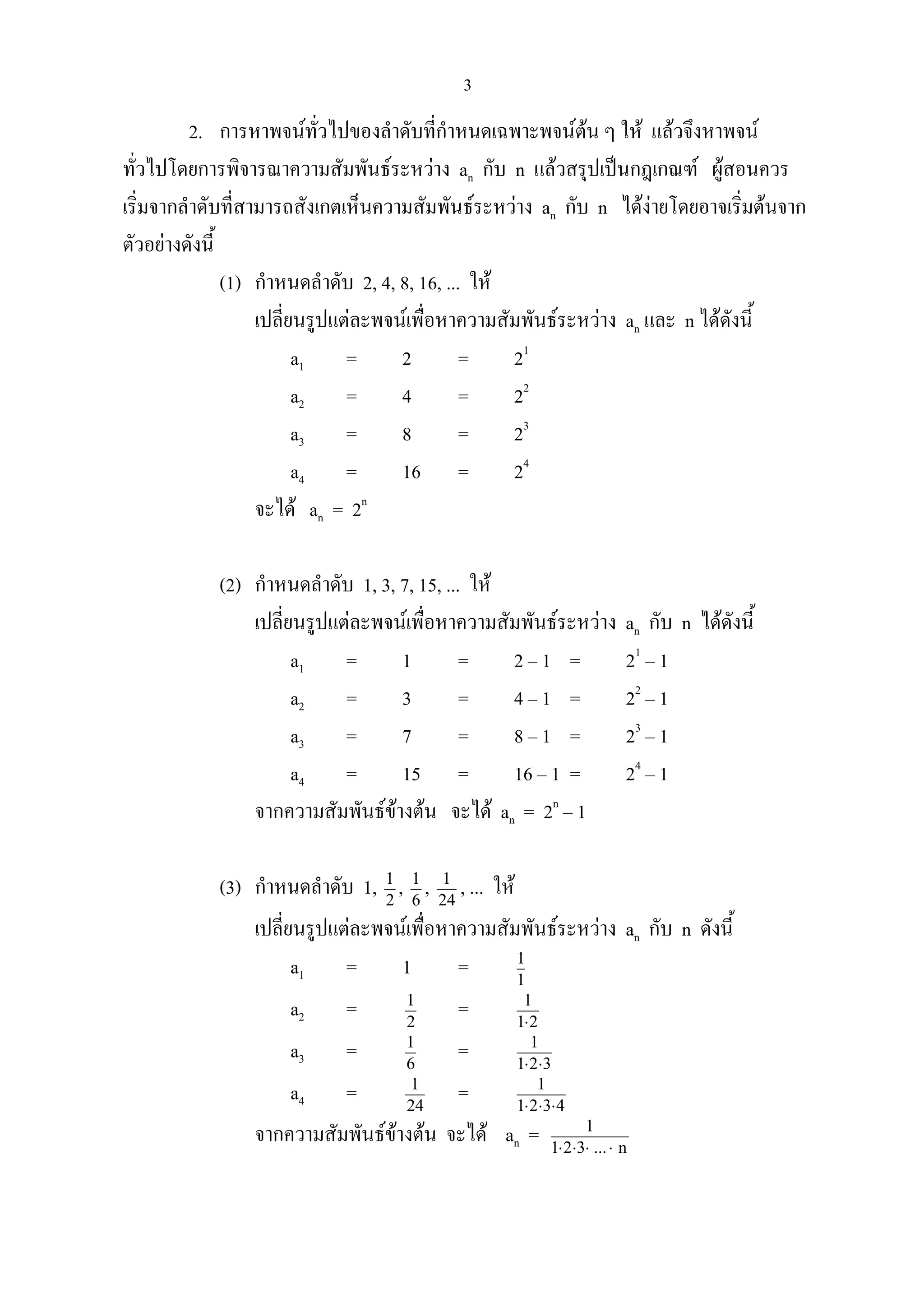3
2. การหาพจนทั่วไปของลําดับที่กําหนดเฉพาะพจนตน ๆ ให แลวจึงหาพจน
ทั่วไปโดยการพิจารณาความสัมพันธระหวาง an กับ n แลวสรุปเปนกฎเกณฑ ผูสอนควร
เริ่มจากลําดับที่สามารถสังเกตเห็นความสัมพันธระหวาง an กับ n ไดงายโดยอาจเริ่มตนจาก
ตัวอยางดังนี้
(1) กําหนดลําดับ 2, 4, 8, 16, ... ให
เปลี่ยนรูปแตละพจนเพื่อหาความสัมพันธระหวาง an และ n ไดดังนี้
a1 = 2 = 21
a2 = 4 = 22
a3 = 8 = 23
a4 = 16 = 24
จะได an = 2n
(2) กําหนดลําดับ 1, 3, 7, 15, ... ให
เปลี่ยนรูปแตละพจนเพื่อหาความสัมพันธระหวาง an กับ n ไดดังนี้
a1 = 1 = 2 – 1 = 21
– 1
a2 = 3 = 4 – 1 = 22
– 1
a3 = 7 = 8 – 1 = 23
– 1
a4 = 15 = 16 – 1 = 24
– 1
จากความสัมพันธขางตน จะได an = 2n
– 1
(3) กําหนดลําดับ 1, 2
1
, 6
1
, 24
1
, ... ให
เปลี่ยนรูปแตละพจนเพื่อหาความสัมพันธระหวาง an กับ n ดังนี้
a1 = 1 = 1
1
a2 = 2
1
= 21
1
⋅
a3 = 6
1
= 321
1
⋅⋅
a4 = 24
1
= 4321
1
⋅⋅⋅
จากความสัมพันธขางตน จะได an = n...321
1
⋅⋅⋅⋅
 