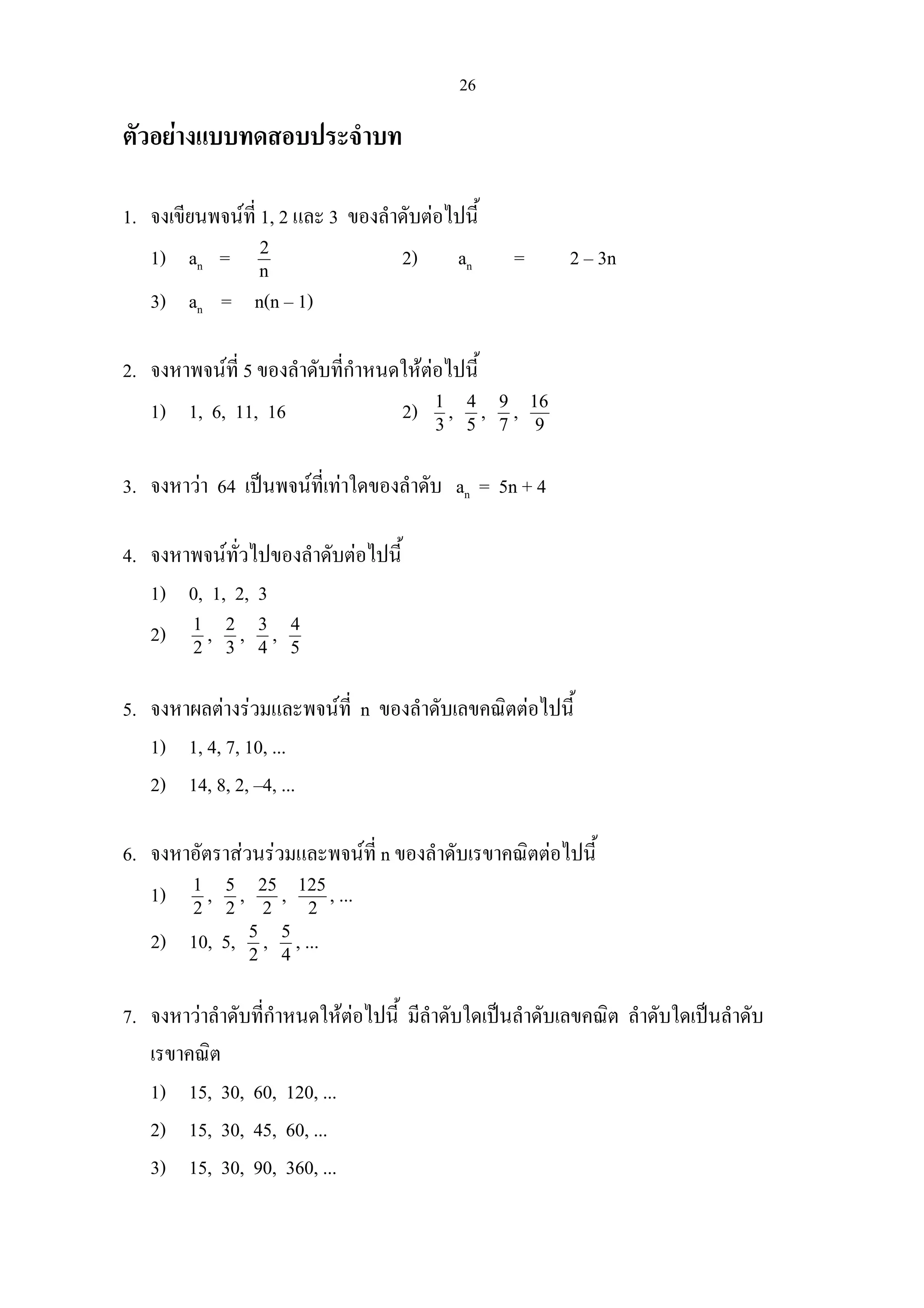 26
ตัวอยางแบบทดสอบประจําบท
1. จงเขียนพจนที่ 1, 2 และ 3 ของลําดับตอไปนี้
1) an = n
2
2) an = 2 – 3n
3) an = n(n – 1)
2. จงหาพจนที่ 5 ของลําดับที่กําหนดใหตอไปนี้
1) 1, 6, 11, 16 2) 3
1
, 5
4
, 7
9
, 9
16
3. จงหาวา 64 เปนพจนที่เทาใดของลําดับ an = 5n + 4
4. จงหาพจนทั่วไปของลําดับตอไปนี้
1) 0, 1, 2, 3
2) 2
1
, 3
2
, 4
3
, 5
4
5. จงหาผลตางรวมและพจนที่ n ของลําดับเลขคณิตตอไปนี้
1) 1, 4, 7, 10, ...
2) 14, 8, 2, –4, ...
6. จงหาอัตราสวนรวมและพจนที่ n ของลําดับเรขาคณิตตอไปนี้
1) 2
1
, 2
5
, 2
25
, 2
125
, ...
2) 10, 5, 2
5
, 4
5
, ...
7. จงหาวาลําดับที่กําหนดใหตอไปนี้ มีลําดับใดเปนลําดับเลขคณิต ลําดับใดเปนลําดับ
เรขาคณิต
1) 15, 30, 60, 120, ...
2) 15, 30, 45, 60, ...
3) 15, 30, 90, 360, ...
 