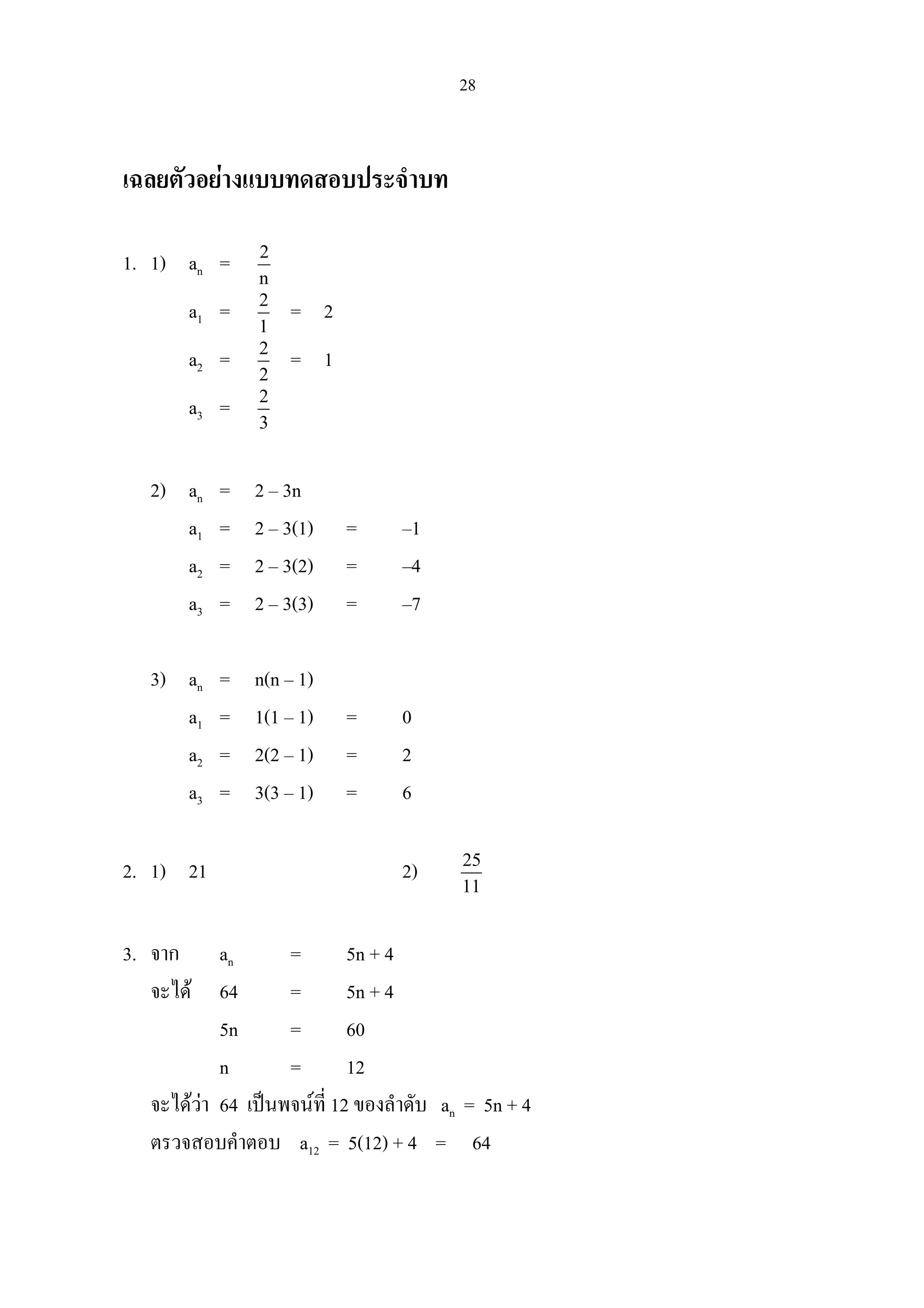 28
เฉลยตัวอยางแบบทดสอบประจําบท
1. 1) an = 2
n
a1 = 2
1
= 2
a2 = 2
2
= 1
a3 = 2
3
2) an = 2 – 3n
a1 = 2 – 3(1) = –1
a2 = 2 – 3(2) = –4
a3 = 2 – 3(3) = –7
3) an = n(n – 1)
a1 = 1(1 – 1) = 0
a2 = 2(2 – 1) = 2
a3 = 3(3 – 1) = 6
2. 1) 21 2) 25
11
3. จาก an = 5n + 4
จะได 64 = 5n + 4
5n = 60
n = 12
จะไดวา 64 เปนพจนที่ 12 ของลําดับ an = 5n + 4
ตรวจสอบคําตอบ a12 = 5(12) + 4 = 64
 