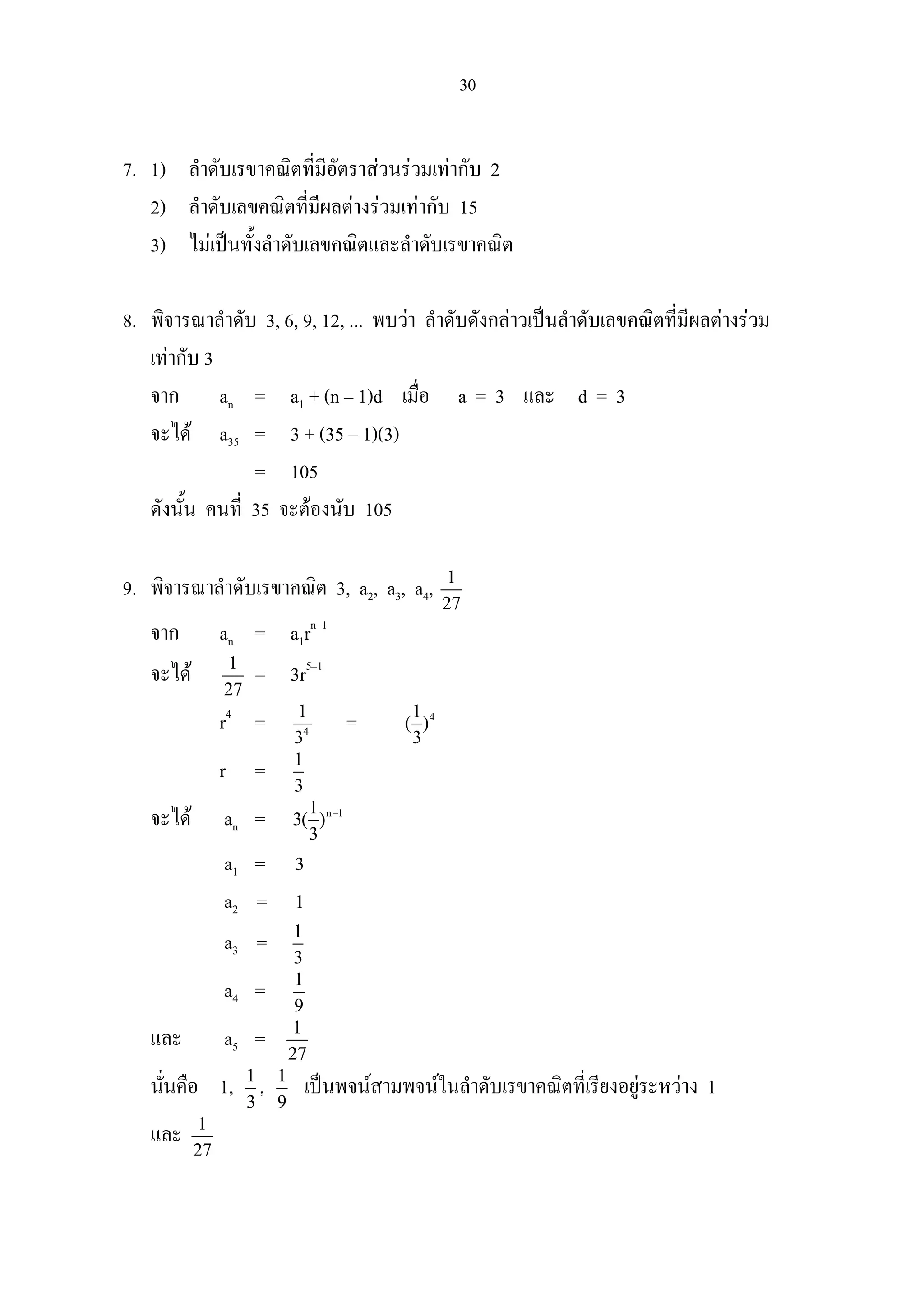 30
7. 1) ลําดับเรขาคณิตที่มีอัตราสวนรวมเทากับ 2
2) ลําดับเลขคณิตที่มีผลตางรวมเทากับ 15
3) ไมเปนทั้งลําดับเลขคณิตและลําดับเรขาคณิต
8. พิจารณาลําดับ 3, 6, 9, 12, ... พบวา ลําดับดังกลาวเปนลําดับเลขคณิตที่มีผลตางรวม
เทากับ 3
จาก an = a1 + (n – 1)d เมื่อ a = 3 และ d = 3
จะได a35 = 3 + (35 – 1)(3)
= 105
ดังนั้น คนที่ 35 จะตองนับ 105
9. พิจารณาลําดับเรขาคณิต 3, a2, a3, a4, 1
27
จาก an = a1rn–1
จะได 1
27
= 3r5–1
r4
= 4
1
3
= 41
( )
3
r = 1
3
จะได an = n 11
3( )
3
−
a1 = 3
a2 = 1
a3 = 1
3
a4 = 1
9
และ a5 = 1
27
นั่นคือ 1, 1
3
, 1
9
เปนพจนสามพจนในลําดับเรขาคณิตที่เรียงอยูระหวาง 1
และ 1
27
 