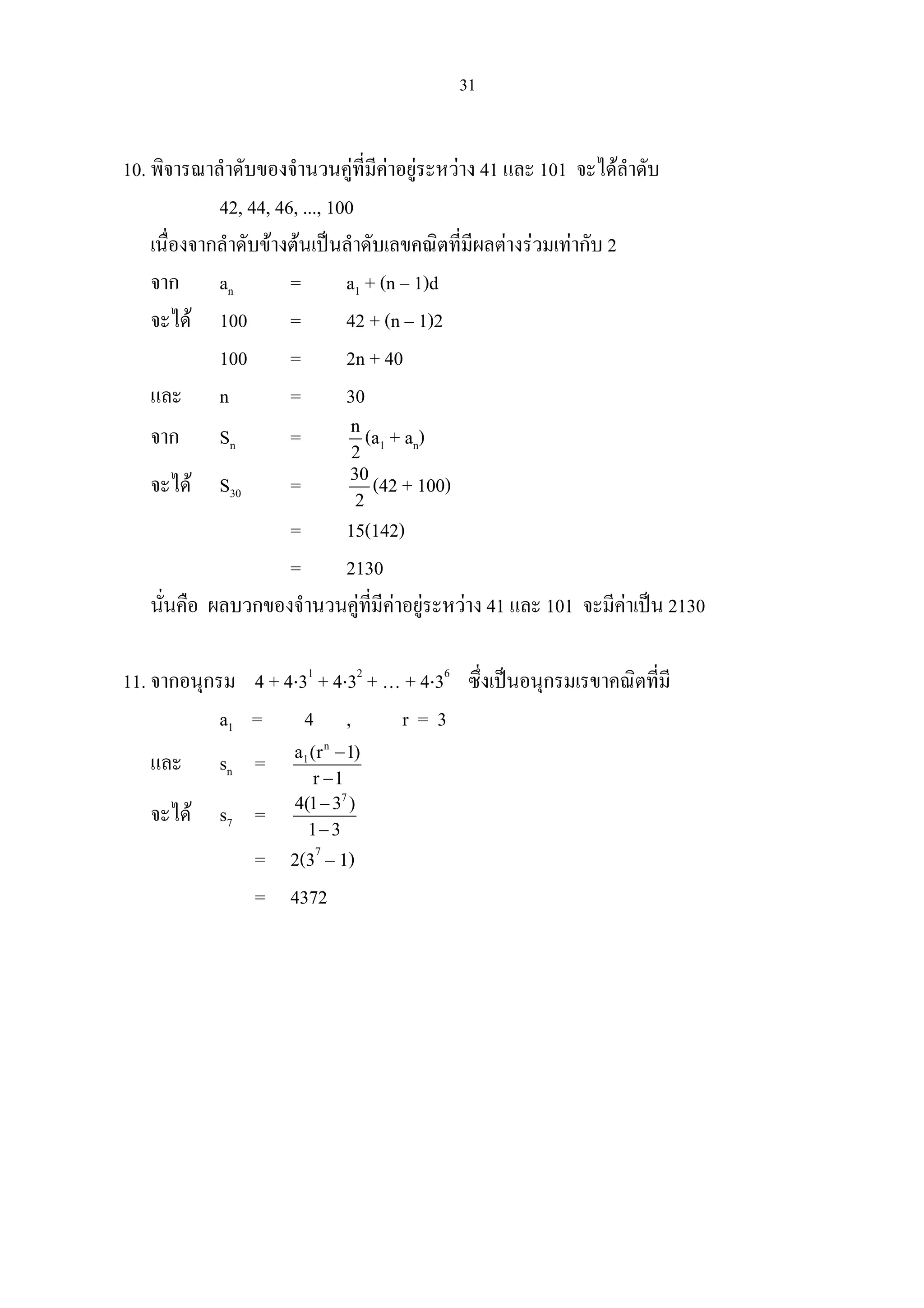 31
10. พิจารณาลําดับของจํานวนคูที่มีคาอยูระหวาง 41 และ 101 จะไดลําดับ
42, 44, 46, ..., 100
เนื่องจากลําดับขางตนเปนลําดับเลขคณิตที่มีผลตางรวมเทากับ 2
จาก an = a1 + (n – 1)d
จะได 100 = 42 + (n – 1)2
100 = 2n + 40
และ n = 30
จาก Sn = n
2
(a1 + an)
จะได S30 = 30
2
(42 + 100)
= 15(142)
= 2130
นั่นคือ ผลบวกของจํานวนคูที่มีคาอยูระหวาง 41 และ 101 จะมีคาเปน 2130
11. จากอนุกรม 4 + 4⋅31
+ 4⋅32
+ … + 4⋅36
ซึ่งเปนอนุกรมเรขาคณิตที่มี
a1 = 4 , r = 3
และ sn =
n
1a (r 1)
r 1
−
−
จะได s7 =
7
4(1 3 )
1 3
−
−
= 2(37
– 1)
= 4372
 