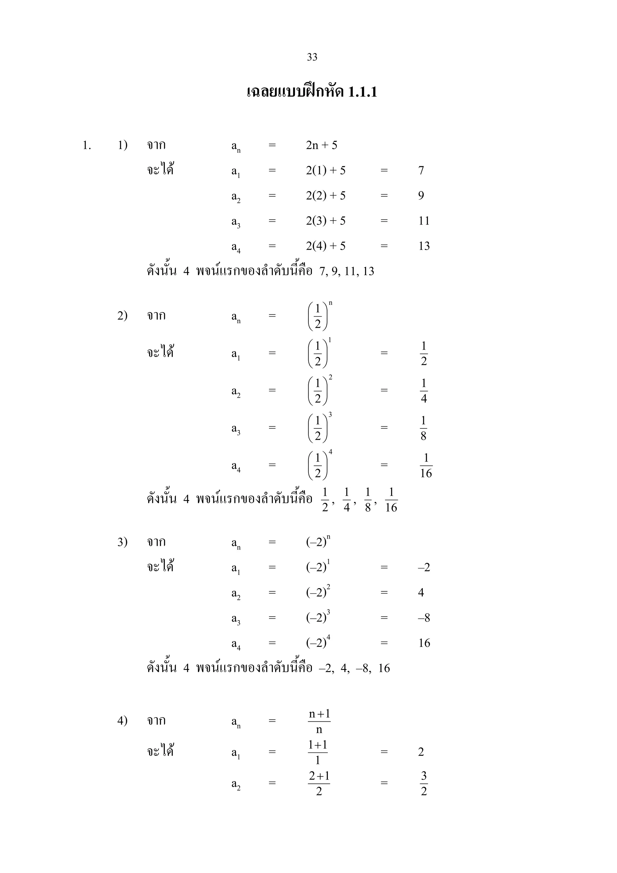 33
เฉลยแบบฝกหัด 1.1.1
1. 1) จาก an = 2n + 5
จะได a1 = 2(1) + 5 = 7
a2 = 2(2) + 5 = 9
a3 = 2(3) + 5 = 11
a4 = 2(4) + 5 = 13
ดังนั้น 4 พจนแรกของลําดับนี้คือ 7, 9, 11, 13
2) จาก an =
n
2
1






จะได a1 =
1
2
1






= 2
1
a2 =
2
2
1






= 4
1
a3 =
3
2
1






= 8
1
a4 =
4
2
1






= 16
1
ดังนั้น 4 พจนแรกของลําดับนี้คือ 2
1
, 4
1
, 8
1
, 16
1
3) จาก an = (–2)n
จะได a1 = (–2)1
= –2
a2 = (–2)2
= 4
a3 = (–2)3
= –8
a4 = (–2)4
= 16
ดังนั้น 4 พจนแรกของลําดับนี้คือ –2, 4, –8, 16
4) จาก an = n
1n +
จะได a1 = 1
11+
= 2
a2 = 2
12+
= 2
3
 