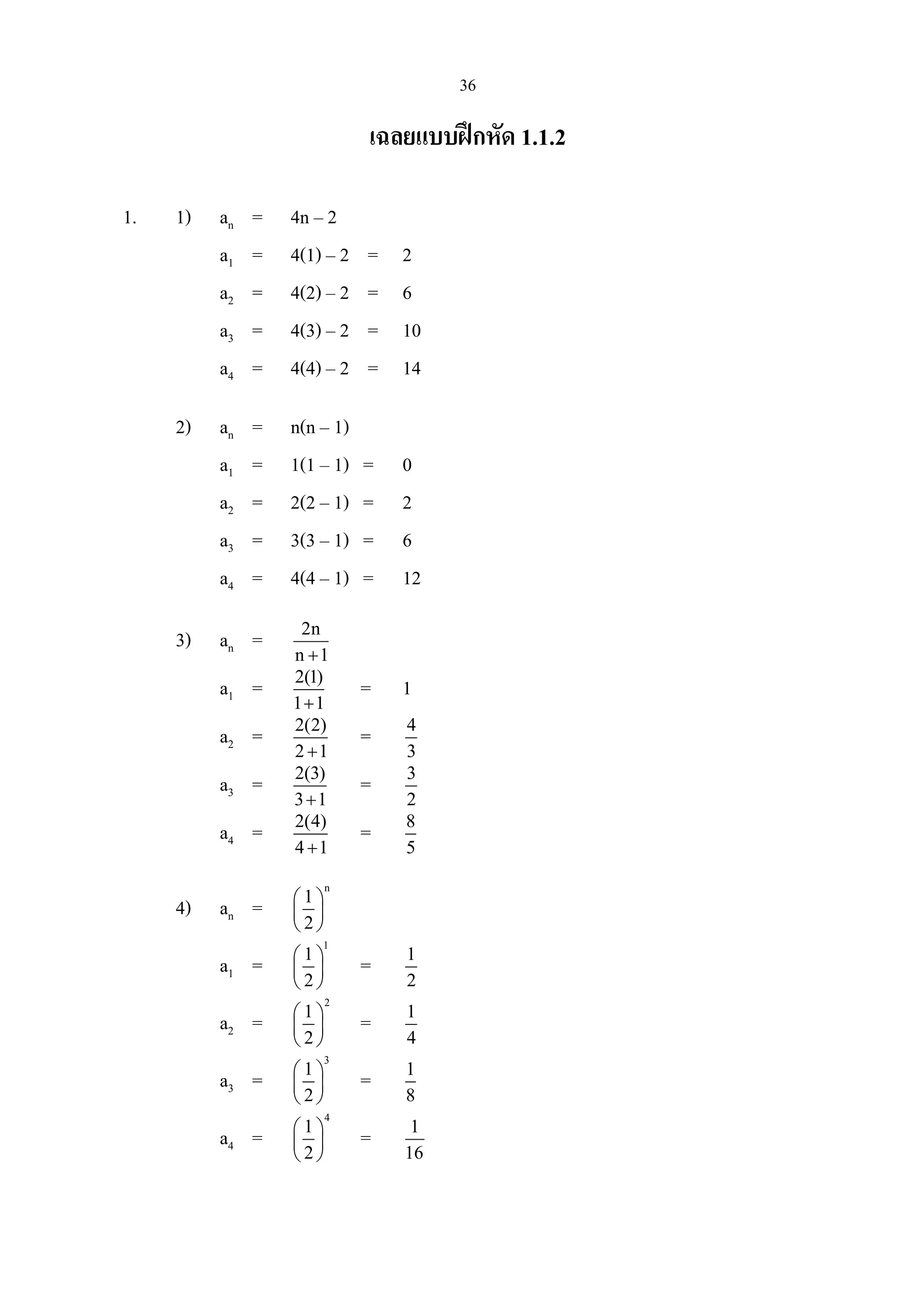 36
เฉลยแบบฝกหัด 1.1.2
1. 1) an = 4n – 2
a1 = 4(1) – 2 = 2
a2 = 4(2) – 2 = 6
a3 = 4(3) – 2 = 10
a4 = 4(4) – 2 = 14
2) an = n(n – 1)
a1 = 1(1 – 1) = 0
a2 = 2(2 – 1) = 2
a3 = 3(3 – 1) = 6
a4 = 4(4 – 1) = 12
3) an = 2n
n 1+
a1 = 2(1)
1 1+
= 1
a2 = 2(2)
2 1+
= 4
3
a3 = 2(3)
3 1+
= 3
2
a4 = 2(4)
4 1+
= 8
5
4) an =
n
1
2
 
 
 
a1 =
1
1
2
 
 
 
= 1
2
a2 =
2
1
2
 
 
 
= 1
4
a3 =
3
1
2
 
 
 
= 1
8
a4 =
4
1
2
 
 
 
= 1
16
 