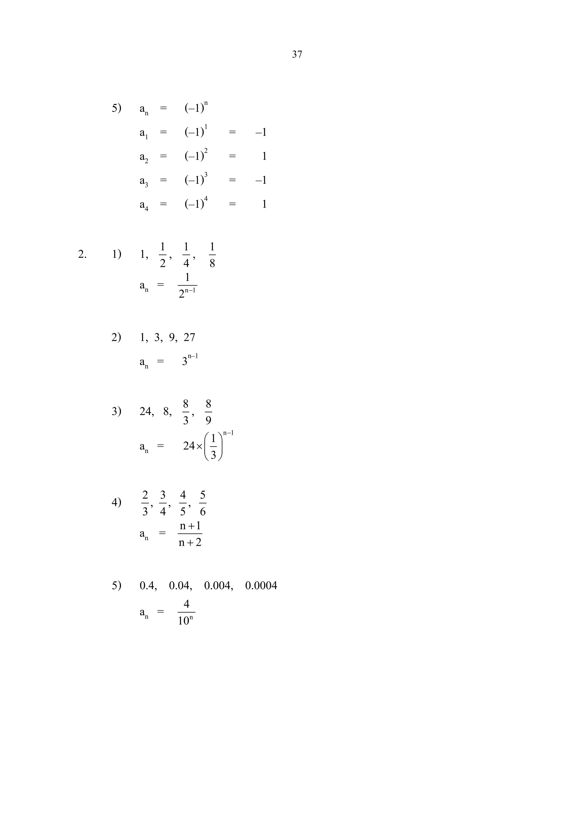 37
5) an = (–1)n
a1 = (–1)1
= –1
a2 = (–1)2
= 1
a3 = (–1)3
= –1
a4 = (–1)4
= 1
2. 1) 1, 1
2
, 1
4
, 1
8
an = n 1
1
2 −
2) 1, 3, 9, 27
an = 3n–1
3) 24, 8, 8
3
, 8
9
an =
n 1
1
24
3
−
 
× 
 
4) 2 3 4 5
, , ,
3 4 5 6
an = n 1
n 2
+
+
5) 0.4, 0.04, 0.004, 0.0004
an = n
4
10
 