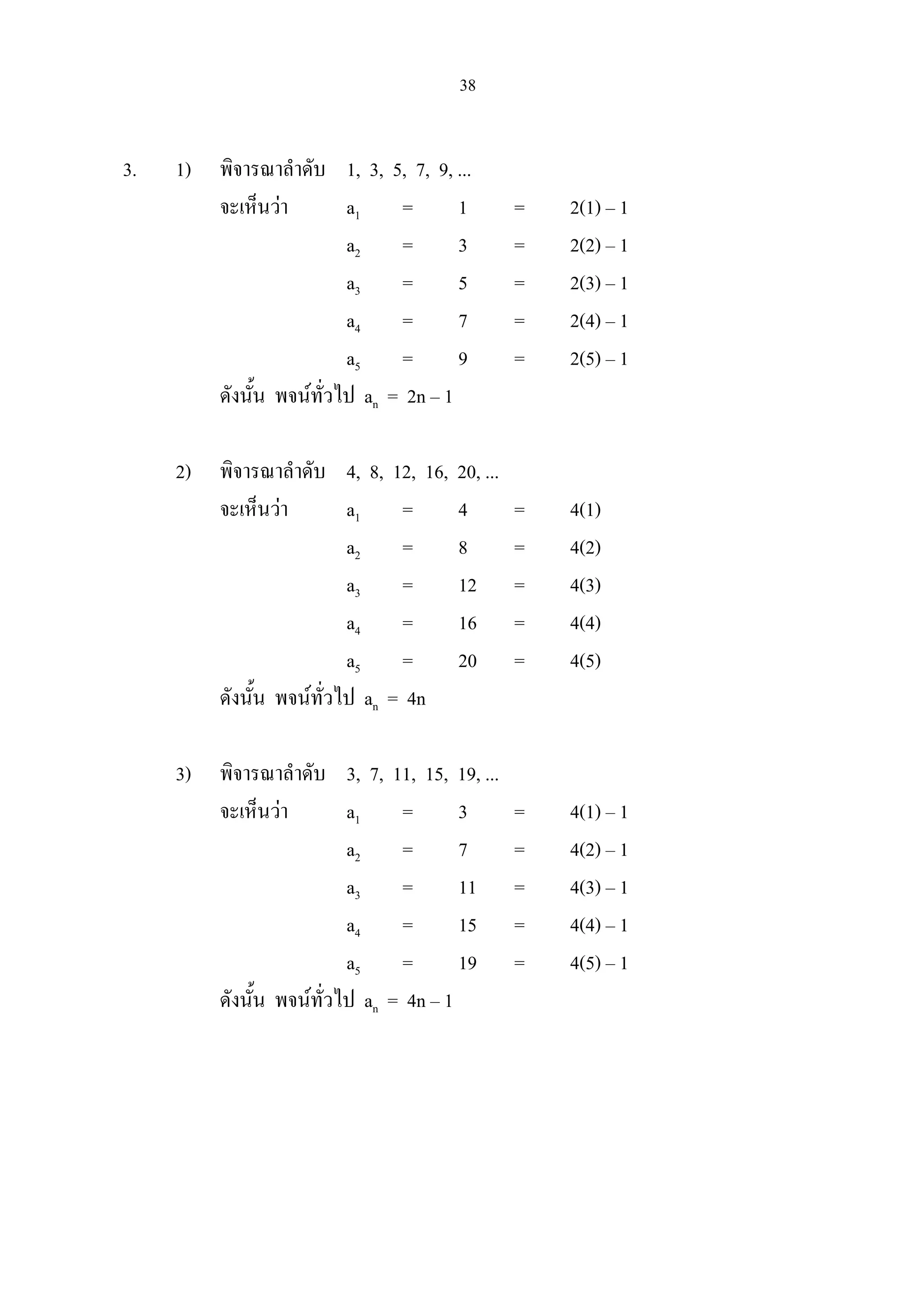 38
3. 1) พิจารณาลําดับ 1, 3, 5, 7, 9, ...
จะเห็นวา a1 = 1 = 2(1) – 1
a2 = 3 = 2(2) – 1
a3 = 5 = 2(3) – 1
a4 = 7 = 2(4) – 1
a5 = 9 = 2(5) – 1
ดังนั้น พจนทั่วไป an = 2n – 1
2) พิจารณาลําดับ 4, 8, 12, 16, 20, ...
จะเห็นวา a1 = 4 = 4(1)
a2 = 8 = 4(2)
a3 = 12 = 4(3)
a4 = 16 = 4(4)
a5 = 20 = 4(5)
ดังนั้น พจนทั่วไป an = 4n
3) พิจารณาลําดับ 3, 7, 11, 15, 19, ...
จะเห็นวา a1 = 3 = 4(1) – 1
a2 = 7 = 4(2) – 1
a3 = 11 = 4(3) – 1
a4 = 15 = 4(4) – 1
a5 = 19 = 4(5) – 1
ดังนั้น พจนทั่วไป an = 4n – 1
 