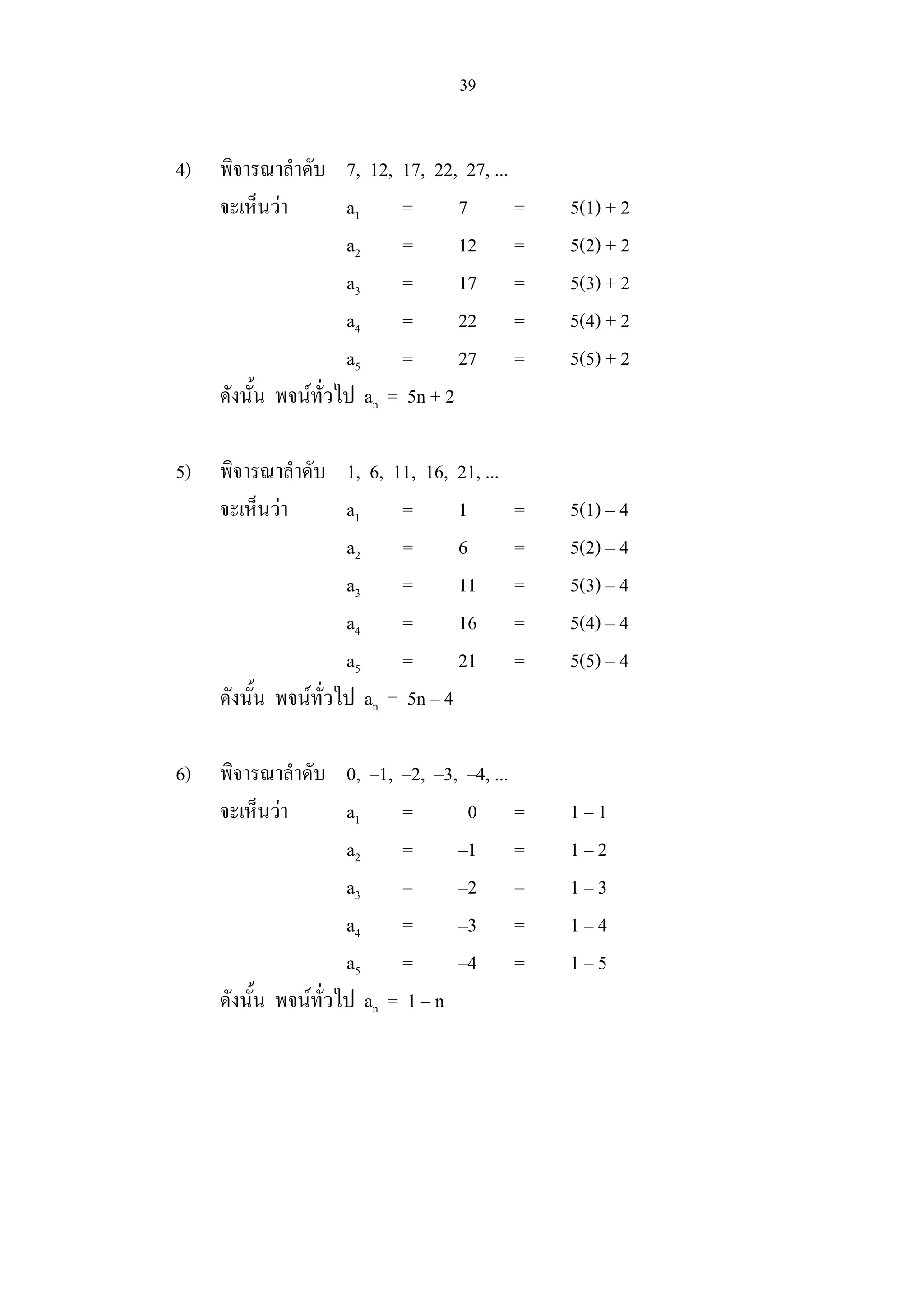 39
4) พิจารณาลําดับ 7, 12, 17, 22, 27, ...
จะเห็นวา a1 = 7 = 5(1) + 2
a2 = 12 = 5(2) + 2
a3 = 17 = 5(3) + 2
a4 = 22 = 5(4) + 2
a5 = 27 = 5(5) + 2
ดังนั้น พจนทั่วไป an = 5n + 2
5) พิจารณาลําดับ 1, 6, 11, 16, 21, ...
จะเห็นวา a1 = 1 = 5(1) – 4
a2 = 6 = 5(2) – 4
a3 = 11 = 5(3) – 4
a4 = 16 = 5(4) – 4
a5 = 21 = 5(5) – 4
ดังนั้น พจนทั่วไป an = 5n – 4
6) พิจารณาลําดับ 0, –1, –2, –3, –4, ...
จะเห็นวา a1 = 0 = 1 – 1
a2 = –1 = 1 – 2
a3 = –2 = 1 – 3
a4 = –3 = 1 – 4
a5 = –4 = 1 – 5
ดังนั้น พจนทั่วไป an = 1 – n
 