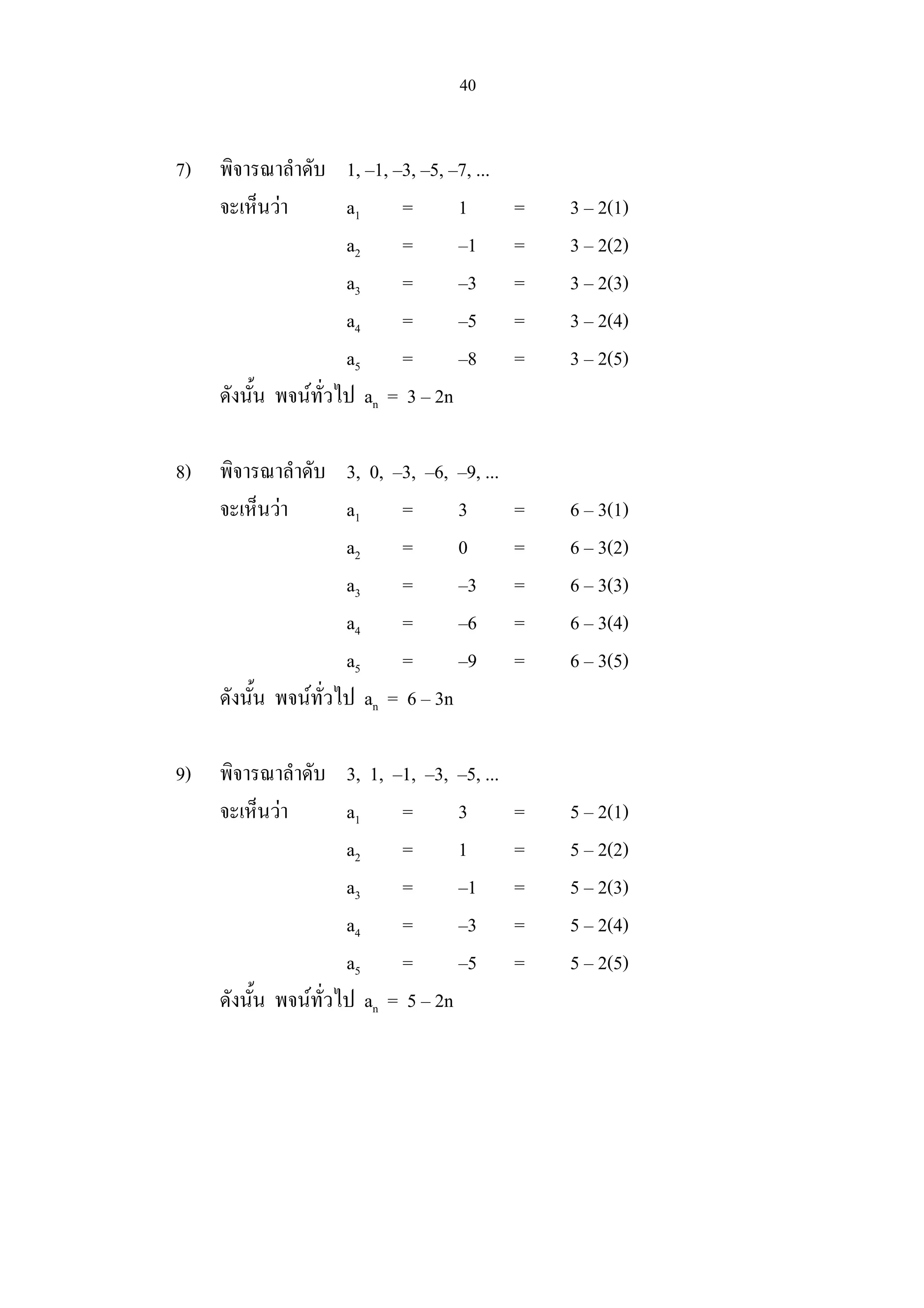 40
7) พิจารณาลําดับ 1, –1, –3, –5, –7, ...
จะเห็นวา a1 = 1 = 3 – 2(1)
a2 = –1 = 3 – 2(2)
a3 = –3 = 3 – 2(3)
a4 = –5 = 3 – 2(4)
a5 = –8 = 3 – 2(5)
ดังนั้น พจนทั่วไป an = 3 – 2n
8) พิจารณาลําดับ 3, 0, –3, –6, –9, ...
จะเห็นวา a1 = 3 = 6 – 3(1)
a2 = 0 = 6 – 3(2)
a3 = –3 = 6 – 3(3)
a4 = –6 = 6 – 3(4)
a5 = –9 = 6 – 3(5)
ดังนั้น พจนทั่วไป an = 6 – 3n
9) พิจารณาลําดับ 3, 1, –1, –3, –5, ...
จะเห็นวา a1 = 3 = 5 – 2(1)
a2 = 1 = 5 – 2(2)
a3 = –1 = 5 – 2(3)
a4 = –3 = 5 – 2(4)
a5 = –5 = 5 – 2(5)
ดังนั้น พจนทั่วไป an = 5 – 2n
 