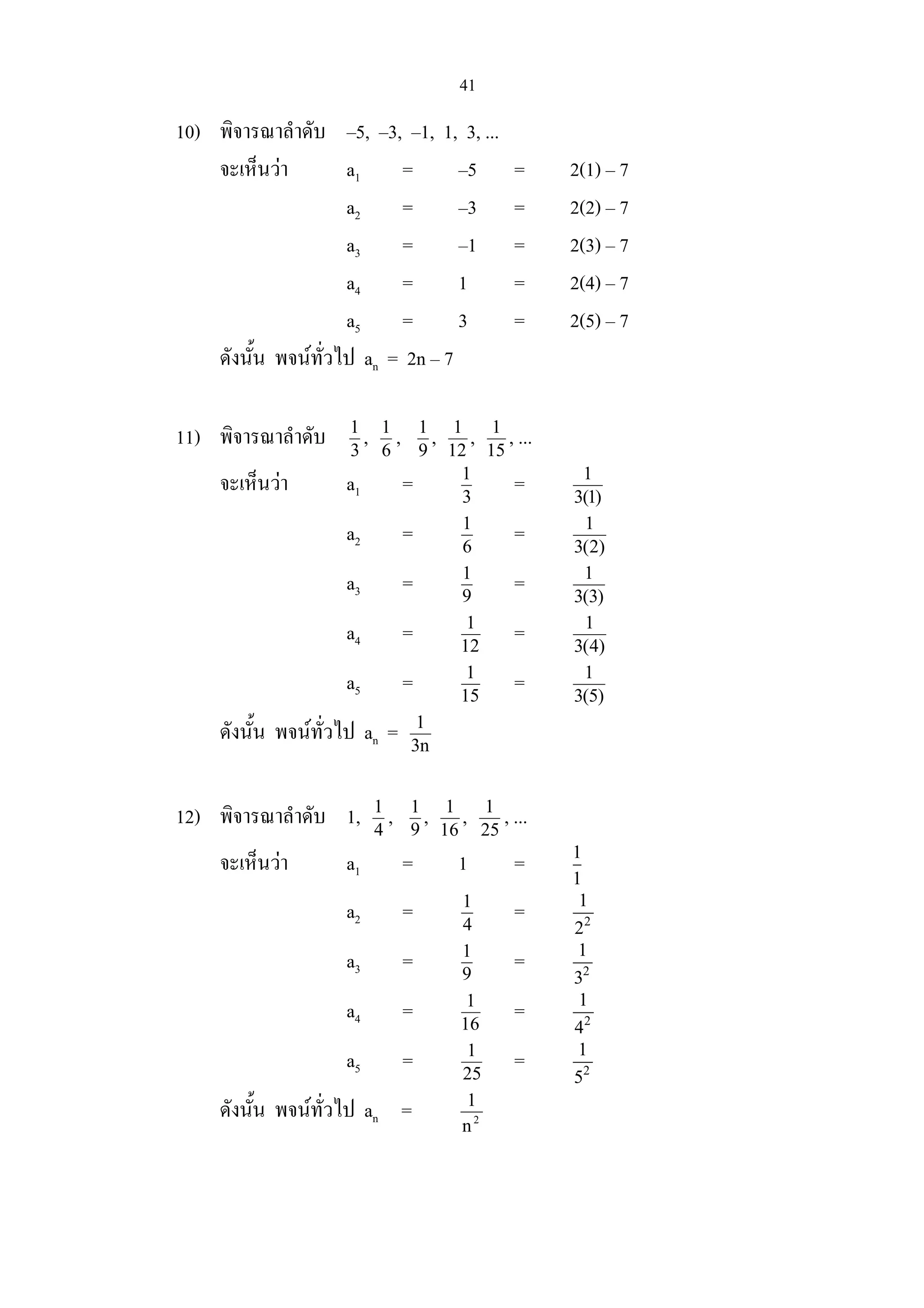 41
10) พิจารณาลําดับ –5, –3, –1, 1, 3, ...
จะเห็นวา a1 = –5 = 2(1) – 7
a2 = –3 = 2(2) – 7
a3 = –1 = 2(3) – 7
a4 = 1 = 2(4) – 7
a5 = 3 = 2(5) – 7
ดังนั้น พจนทั่วไป an = 2n – 7
11) พิจารณาลําดับ 3
1
, 6
1
, 9
1
, 12
1
, 15
1
, ...
จะเห็นวา a1 = 3
1
= )1(3
1
a2 = 6
1
= )2(3
1
a3 = 9
1
= )3(3
1
a4 = 12
1
= )4(3
1
a5 = 15
1
= )5(3
1
ดังนั้น พจนทั่วไป an = n3
1
12) พิจารณาลําดับ 1, 4
1
, 9
1
, 16
1
, 25
1
, ...
จะเห็นวา a1 = 1 = 1
1
a2 = 4
1
= 2
1
2
a3 = 9
1
= 2
1
3
a4 = 16
1
= 2
1
4
a5 = 25
1
= 2
1
5
ดังนั้น พจนทั่วไป an = 2
n
1
 