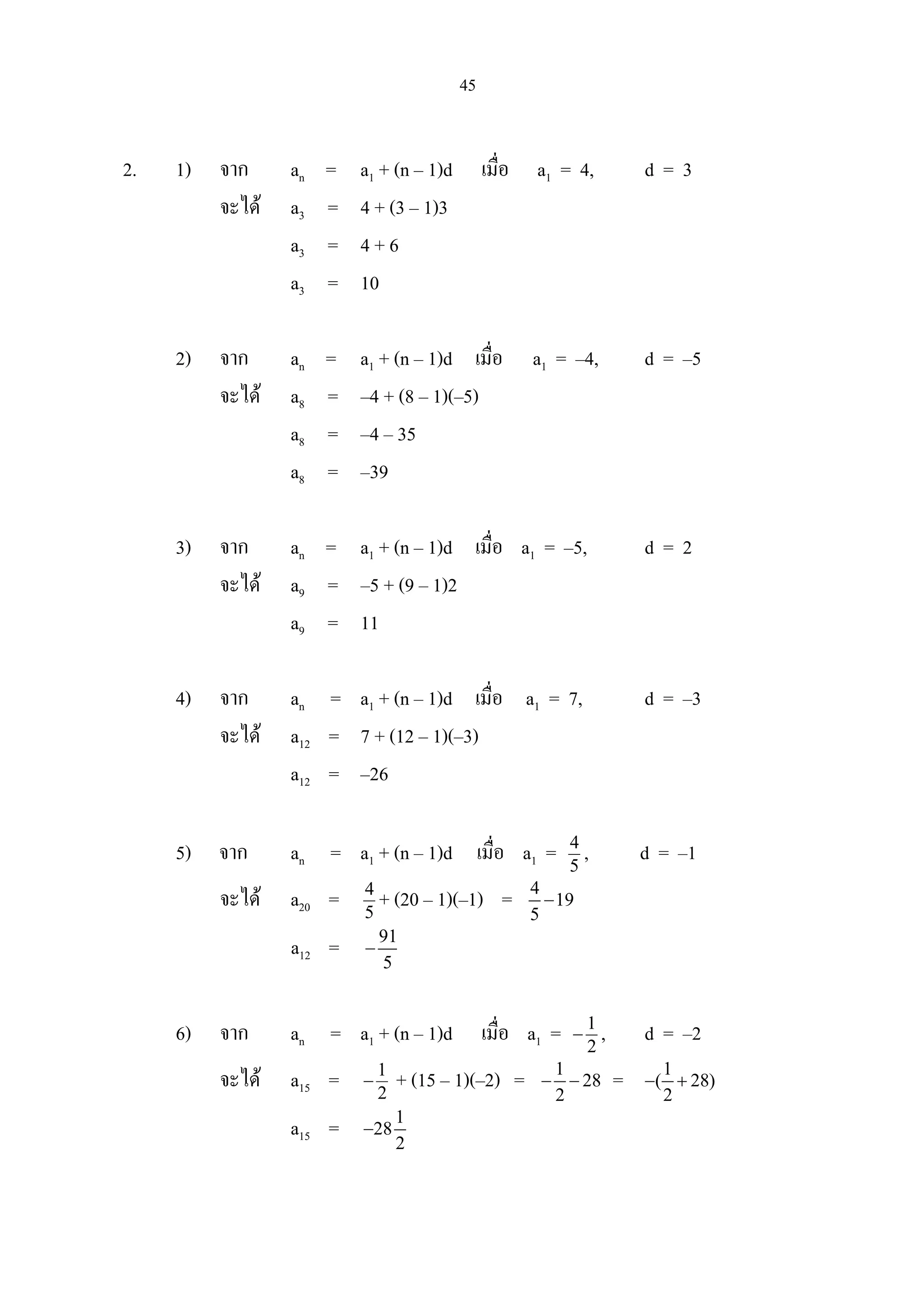 45
2. 1) จาก an = a1 + (n – 1)d เมื่อ a1 = 4, d = 3
จะได a3 = 4 + (3 – 1)3
a3 = 4 + 6
a3 = 10
2) จาก an = a1 + (n – 1)d เมื่อ a1 = –4, d = –5
จะได a8 = –4 + (8 – 1)(–5)
a8 = –4 – 35
a8 = –39
3) จาก an = a1 + (n – 1)d เมื่อ a1 = –5, d = 2
จะได a9 = –5 + (9 – 1)2
a9 = 11
4) จาก an = a1 + (n – 1)d เมื่อ a1 = 7, d = –3
จะได a12 = 7 + (12 – 1)(–3)
a12 = –26
5) จาก an = a1 + (n – 1)d เมื่อ a1 = 5
4
, d = –1
จะได a20 = 5
4
+ (20 – 1)(–1) = 4
19
5
−
a12 = 91
5
−
6) จาก an = a1 + (n – 1)d เมื่อ a1 = 2
1
− , d = –2
จะได a15 = 2
1
− + (15 – 1)(–2) = 1
28
2
− − = 1
( 28)
2
− +
a15 = 1
28
2
−
 