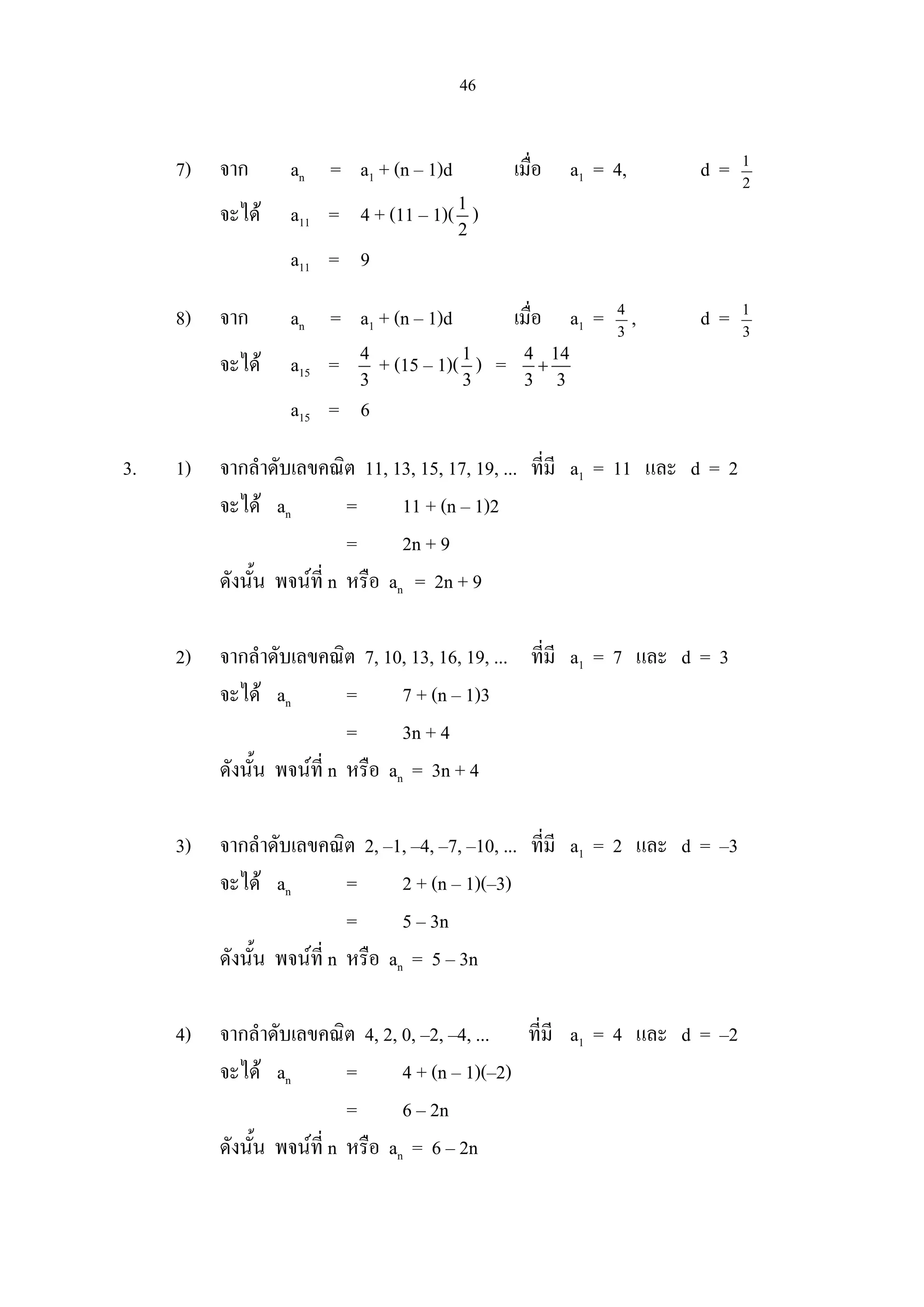 46
7) จาก an = a1 + (n – 1)d เมื่อ a1 = 4, d = 2
1
จะได a11 = 4 + (11 – 1)(1
2
)
a11 = 9
8) จาก an = a1 + (n – 1)d เมื่อ a1 = 3
4
, d = 3
1
จะได a15 = 4
3
+ (15 – 1)(1
3
) = 4 14
3 3
+
a15 = 6
3. 1) จากลําดับเลขคณิต 11, 13, 15, 17, 19, ... ที่มี a1 = 11 และ d = 2
จะได an = 11 + (n – 1)2
= 2n + 9
ดังนั้น พจนที่ n หรือ an = 2n + 9
2) จากลําดับเลขคณิต 7, 10, 13, 16, 19, ... ที่มี a1 = 7 และ d = 3
จะได an = 7 + (n – 1)3
= 3n + 4
ดังนั้น พจนที่ n หรือ an = 3n + 4
3) จากลําดับเลขคณิต 2, –1, –4, –7, –10, ... ที่มี a1 = 2 และ d = –3
จะได an = 2 + (n – 1)(–3)
= 5 – 3n
ดังนั้น พจนที่ n หรือ an = 5 – 3n
4) จากลําดับเลขคณิต 4, 2, 0, –2, –4, ... ที่มี a1 = 4 และ d = –2
จะได an = 4 + (n – 1)(–2)
= 6 – 2n
ดังนั้น พจนที่ n หรือ an = 6 – 2n
 