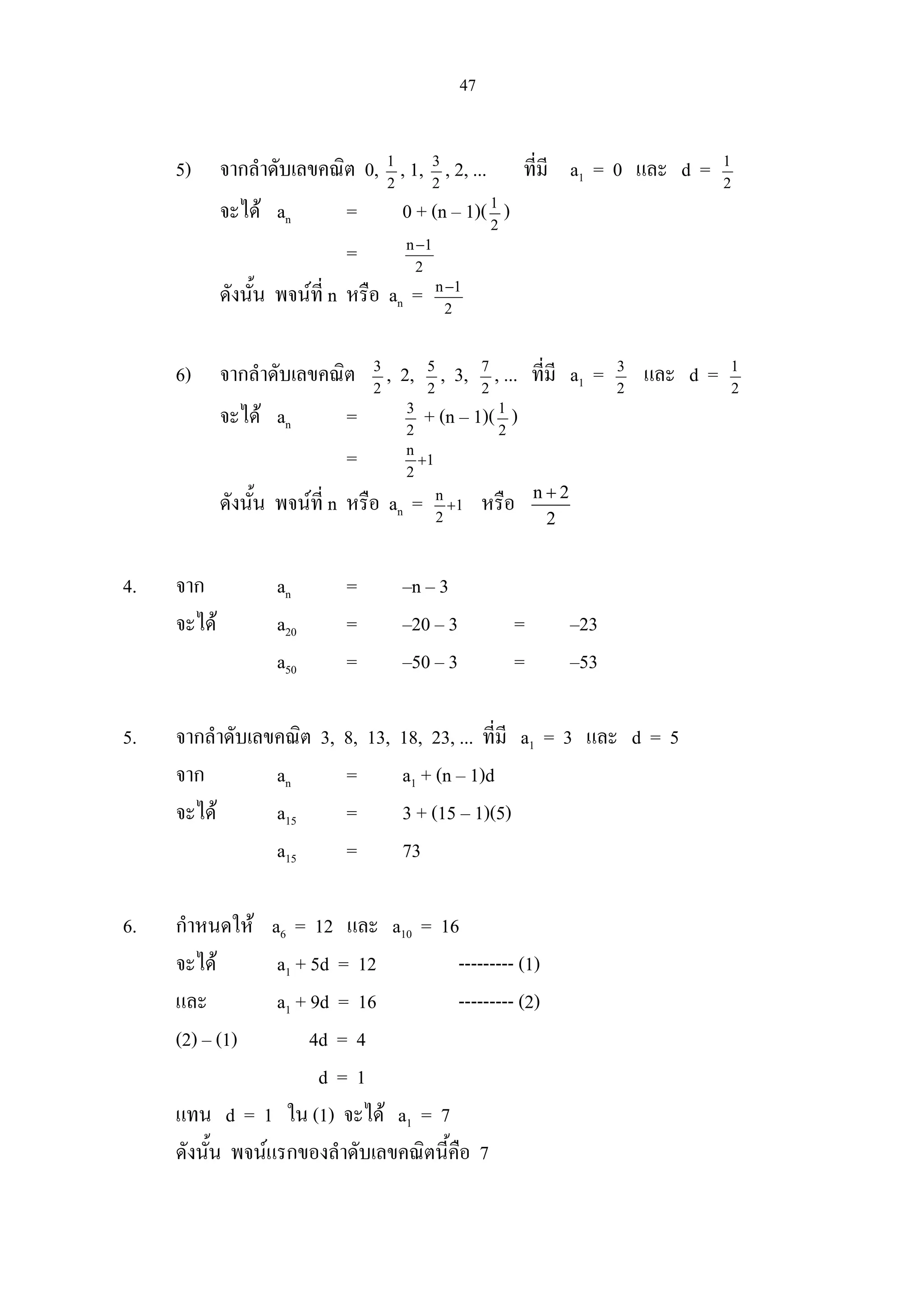 47
5) จากลําดับเลขคณิต 0, 2
1
, 1, 2
3
, 2, ... ที่มี a1 = 0 และ d = 2
1
จะได an = 0 + (n – 1)(2
1
)
= 2
1n−
ดังนั้น พจนที่ n หรือ an = 2
1n−
6) จากลําดับเลขคณิต 2
3
, 2, 2
5
, 3, 2
7
, ... ที่มี a1 = 2
3
และ d = 2
1
จะได an = 2
3
+ (n – 1)(2
1
)
= 1
2
n
+
ดังนั้น พจนที่ n หรือ an = 1
2
n
+ หรือ n 2
2
+
4. จาก an = –n – 3
จะได a20 = –20 – 3 = –23
a50 = –50 – 3 = –53
5. จากลําดับเลขคณิต 3, 8, 13, 18, 23, ... ที่มี a1 = 3 และ d = 5
จาก an = a1 + (n – 1)d
จะได a15 = 3 + (15 – 1)(5)
a15 = 73
6. กําหนดให a6 = 12 และ a10 = 16
จะได a1 + 5d = 12 --------- (1)
และ a1 + 9d = 16 --------- (2)
(2) – (1) 4d = 4
d = 1
แทน d = 1 ใน (1) จะได a1 = 7
ดังนั้น พจนแรกของลําดับเลขคณิตนี้คือ 7
 