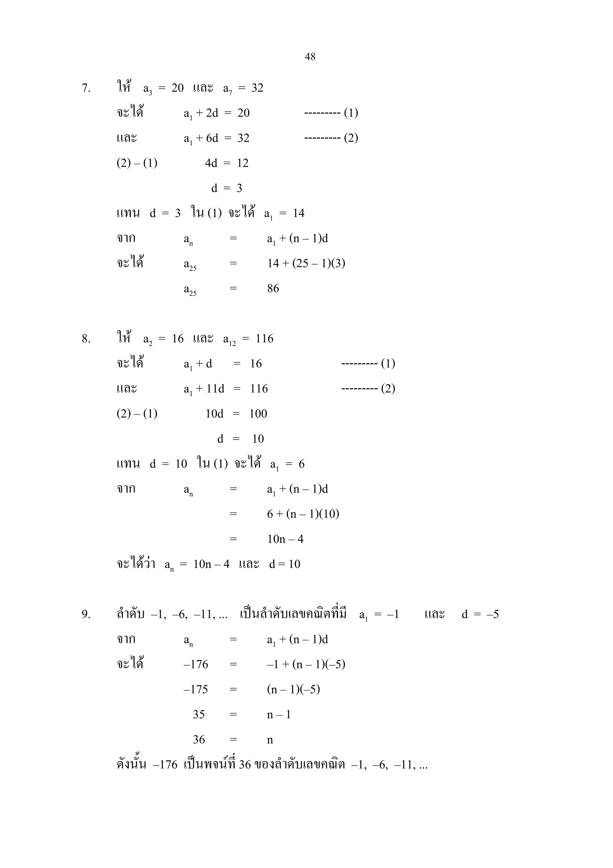 48
7. ให a3 = 20 และ a7 = 32
จะได a1 + 2d = 20 --------- (1)
และ a1 + 6d = 32 --------- (2)
(2) – (1) 4d = 12
d = 3
แทน d = 3 ใน (1) จะได a1 = 14
จาก an = a1 + (n – 1)d
จะได a25 = 14 + (25 – 1)(3)
a25 = 86
8. ให a2 = 16 และ a12 = 116
จะได a1 + d = 16 --------- (1)
และ a1 + 11d = 116 --------- (2)
(2) – (1) 10d = 100
d = 10
แทน d = 10 ใน (1) จะได a1 = 6
จาก an = a1 + (n – 1)d
= 6 + (n – 1)(10)
= 10n – 4
จะไดวา an = 10n – 4 และ d = 10
9. ลําดับ –1, –6, –11, ... เปนลําดับเลขคณิตที่มี a1 = –1 และ d = –5
จาก an = a1 + (n – 1)d
จะได –176 = –1 + (n – 1)(–5)
–175 = (n – 1)(–5)
35 = n – 1
36 = n
ดังนั้น –176 เปนพจนที่ 36 ของลําดับเลขคณิต –1, –6, –11, ...
 