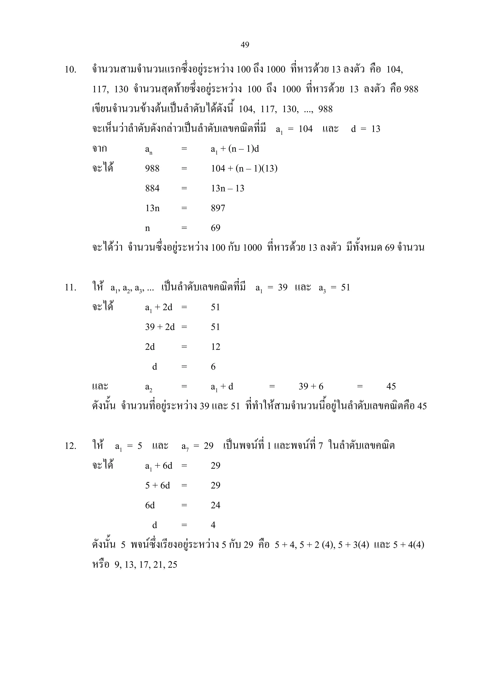 49
10. จํานวนสามจํานวนแรกซึ่งอยูระหวาง 100 ถึง 1000 ที่หารดวย 13 ลงตัว คือ 104,
117, 130 จํานวนสุดทายซึ่งอยูระหวาง 100 ถึง 1000 ที่หารดวย 13 ลงตัว คือ 988
เขียนจํานวนขางตนเปนลําดับไดดังนี้ 104, 117, 130, ..., 988
จะเห็นวาลําดับดังกลาวเปนลําดับเลขคณิตที่มี a1 = 104 และ d = 13
จาก an = a1 + (n – 1)d
จะได 988 = 104 + (n – 1)(13)
884 = 13n – 13
13n = 897
n = 69
จะไดวา จํานวนซึ่งอยูระหวาง 100 กับ 1000 ที่หารดวย 13 ลงตัว มีทั้งหมด 69 จํานวน
11. ให a1, a2, a3, ... เปนลําดับเลขคณิตที่มี a1 = 39 และ a3 = 51
จะได a1 + 2d = 51
39 + 2d = 51
2d = 12
d = 6
และ a2 = a1 + d = 39 + 6 = 45
ดังนั้น จํานวนที่อยูระหวาง 39 และ 51 ที่ทําใหสามจํานวนนี้อยูในลําดับเลขคณิตคือ 45
12. ให a1 = 5 และ a7 = 29 เปนพจนที่ 1 และพจนที่ 7 ในลําดับเลขคณิต
จะได a1 + 6d = 29
5 + 6d = 29
6d = 24
d = 4
ดังนั้น 5 พจนซึ่งเรียงอยูระหวาง 5 กับ 29 คือ 5 + 4, 5 + 2 (4), 5 + 3(4) และ 5 + 4(4)
หรือ 9, 13, 17, 21, 25
 