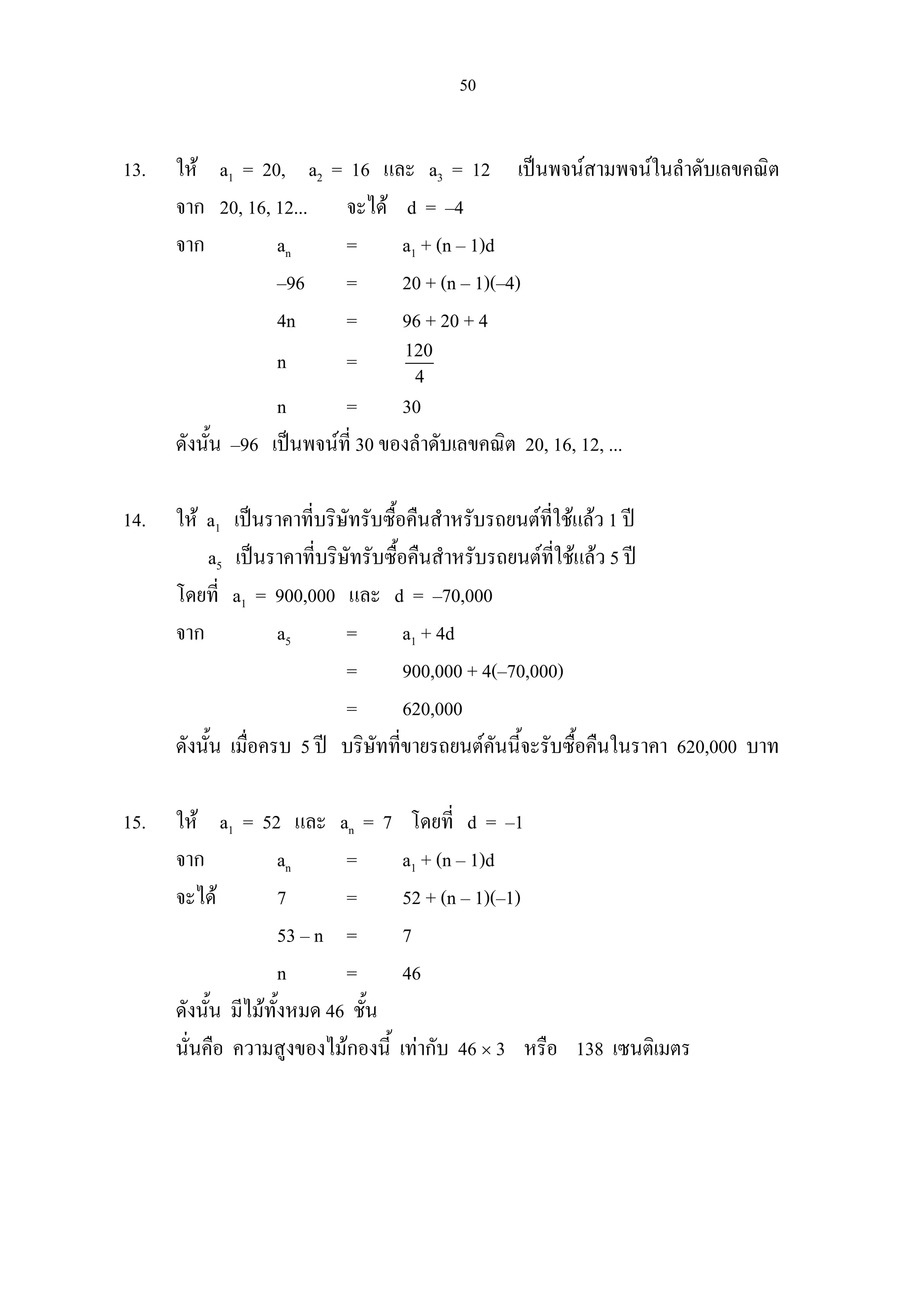 50
13. ให a1 = 20, a2 = 16 และ a3 = 12 เปนพจนสามพจนในลําดับเลขคณิต
จาก 20, 16, 12... จะได d = –4
จาก an = a1 + (n – 1)d
–96 = 20 + (n – 1)(–4)
4n = 96 + 20 + 4
n = 120
4
n = 30
ดังนั้น –96 เปนพจนที่ 30 ของลําดับเลขคณิต 20, 16, 12, ...
14. ให a1 เปนราคาที่บริษัทรับซื้อคืนสําหรับรถยนตที่ใชแลว 1 ป
a5 เปนราคาที่บริษัทรับซื้อคืนสําหรับรถยนตที่ใชแลว 5 ป
โดยที่ a1 = 900,000 และ d = –70,000
จาก a5 = a1 + 4d
= 900,000 + 4(–70,000)
= 620,000
ดังนั้น เมื่อครบ 5 ป บริษัทที่ขายรถยนตคันนี้จะรับซื้อคืนในราคา 620,000 บาท
15. ให a1 = 52 และ an = 7 โดยที่ d = –1
จาก an = a1 + (n – 1)d
จะได 7 = 52 + (n – 1)(–1)
53 – n = 7
n = 46
ดังนั้น มีไมทั้งหมด 46 ชั้น
นั่นคือ ความสูงของไมกองนี้ เทากับ 46 × 3 หรือ 138 เซนติเมตร
 