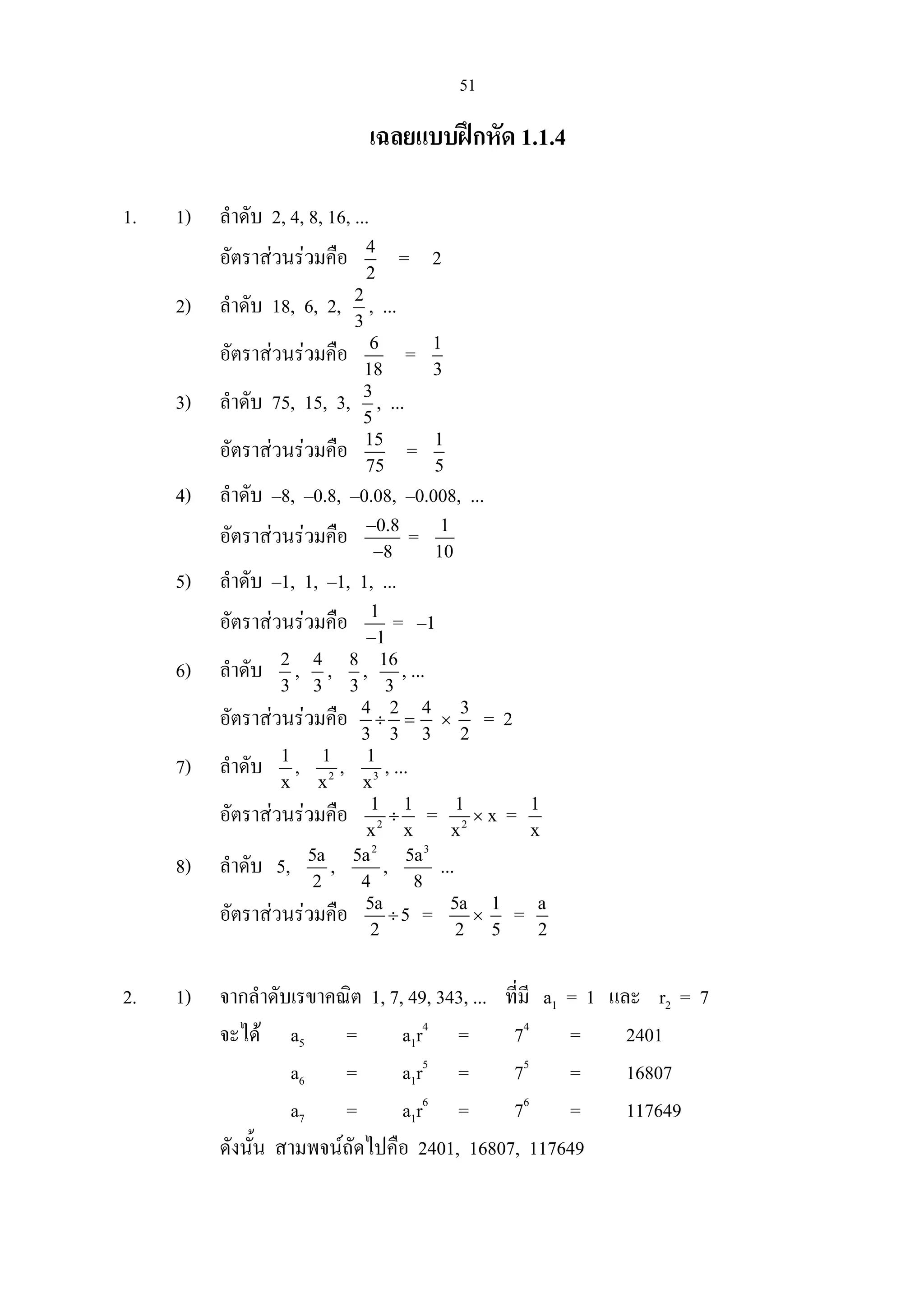 51
เฉลยแบบฝกหัด 1.1.4
1. 1) ลําดับ 2, 4, 8, 16, ...
อัตราสวนรวมคือ 4
2
= 2
2) ลําดับ 18, 6, 2, 2
3
, ...
อัตราสวนรวมคือ 6
18
= 1
3
3) ลําดับ 75, 15, 3, 3
5
, ...
อัตราสวนรวมคือ 15
75
= 1
5
4) ลําดับ –8, –0.8, –0.08, –0.008, ...
อัตราสวนรวมคือ 0.8
8
−
−
= 1
10
5) ลําดับ –1, 1, –1, 1, ...
อัตราสวนรวมคือ 1
1−
= –1
6) ลําดับ 2
3
, 4
3
, 8
3
, 16
3
, ...
อัตราสวนรวมคือ 4 2
3 3
÷ =
4
3
×
3
2
= 2
7) ลําดับ 1
x
, 2
1
x
, 3
1
x
, ...
อัตราสวนรวมคือ 2
1 1
x x
÷ = 2
1
x
× x = 1
x
8) ลําดับ 5, 5a
2
,
2
5a
4
,
3
5a
8
...
อัตราสวนรวมคือ 5a
5
2
÷ = 5a
2
×
1
5
= a
2
2. 1) จากลําดับเรขาคณิต 1, 7, 49, 343, ... ที่มี a1 = 1 และ r2 = 7
จะได a5 = a1r4
= 74
= 2401
a6 = a1r5
= 75
= 16807
a7 = a1r6
= 76
= 117649
ดังนั้น สามพจนถัดไปคือ 2401, 16807, 117649
 