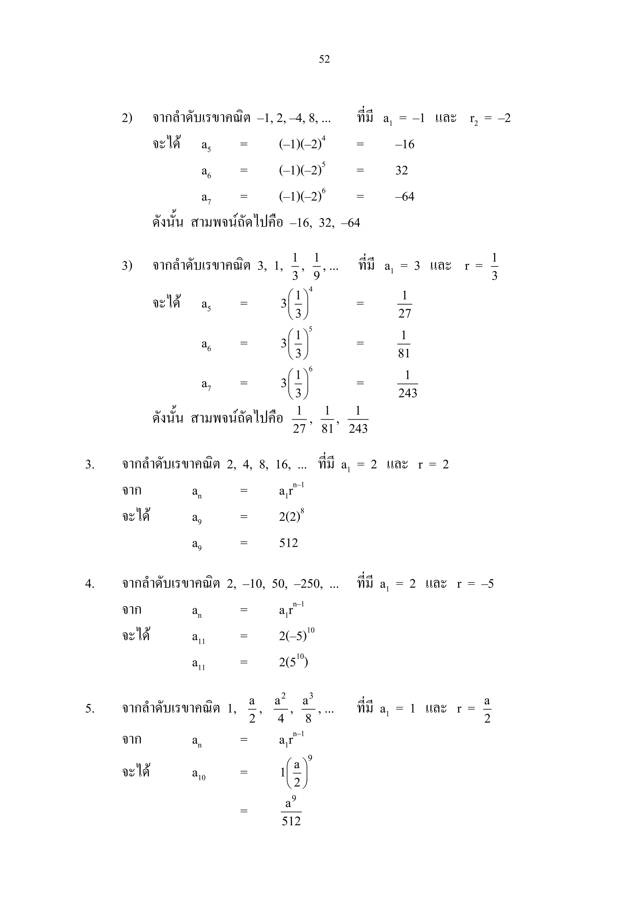 52
2) จากลําดับเรขาคณิต –1, 2, –4, 8, ... ที่มี a1 = –1 และ r2 = –2
จะได a5 = (–1)(–2)4
= –16
a6 = (–1)(–2)5
= 32
a7 = (–1)(–2)6
= –64
ดังนั้น สามพจนถัดไปคือ –16, 32, –64
3) จากลําดับเรขาคณิต 3, 1, 1
3
, 1
9
, ... ที่มี a1 = 3 และ r = 1
3
จะได a5 =
4
1
3
3
 
 
 
= 1
27
a6 =
5
1
3
3
 
 
 
= 1
81
a7 =
6
1
3
3
 
 
 
= 1
243
ดังนั้น สามพจนถัดไปคือ 1
27
, 1
81
, 1
243
3. จากลําดับเรขาคณิต 2, 4, 8, 16, ... ที่มี a1 = 2 และ r = 2
จาก an = a1rn–1
จะได a9 = 2(2)8
a9 = 512
4. จากลําดับเรขาคณิต 2, –10, 50, –250, ... ที่มี a1 = 2 และ r = –5
จาก an = a1rn–1
จะได a11 = 2(–5)10
a11 = 2(510
)
5. จากลําดับเรขาคณิต 1, a
2
,
2
a
4
,
3
a
8
, ... ที่มี a1 = 1 และ r = a
2
จาก an = a1rn–1
จะได a10 =
9
a
1
2
 
 
 
=
9
a
512
 