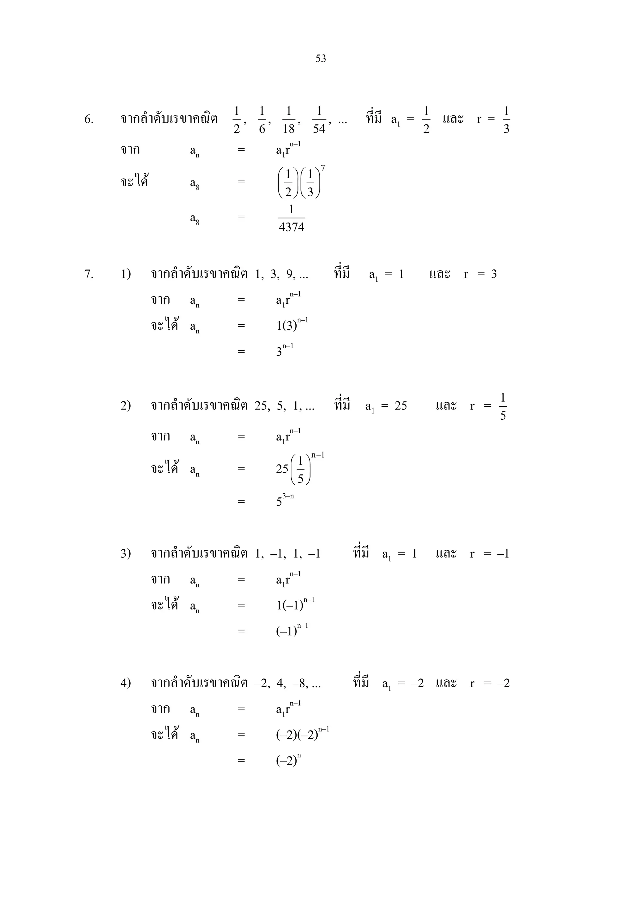 53
6. จากลําดับเรขาคณิต 1
2
, 1
6
, 1
18
, 1
54
, ... ที่มี a1 = 1
2
และ r = 1
3
จาก an = a1rn–1
จะได a8 =
7
1 1
2 3
  
  
  
a8 = 1
4374
7. 1) จากลําดับเรขาคณิต 1, 3, 9, ... ที่มี a1 = 1 และ r = 3
จาก an = a1rn–1
จะได an = 1(3)n–1
= 3n–1
2) จากลําดับเรขาคณิต 25, 5, 1, ... ที่มี a1 = 25 และ r = 1
5
จาก an = a1rn–1
จะได an = 25
n 1
1
5
−
 
 
 
= 53–n
3) จากลําดับเรขาคณิต 1, –1, 1, –1 ที่มี a1 = 1 และ r = –1
จาก an = a1rn–1
จะได an = 1(–1)n–1
= (–1)n–1
4) จากลําดับเรขาคณิต –2, 4, –8, ... ที่มี a1 = –2 และ r = –2
จาก an = a1rn–1
จะได an = (–2)(–2)n–1
= (–2)n
 