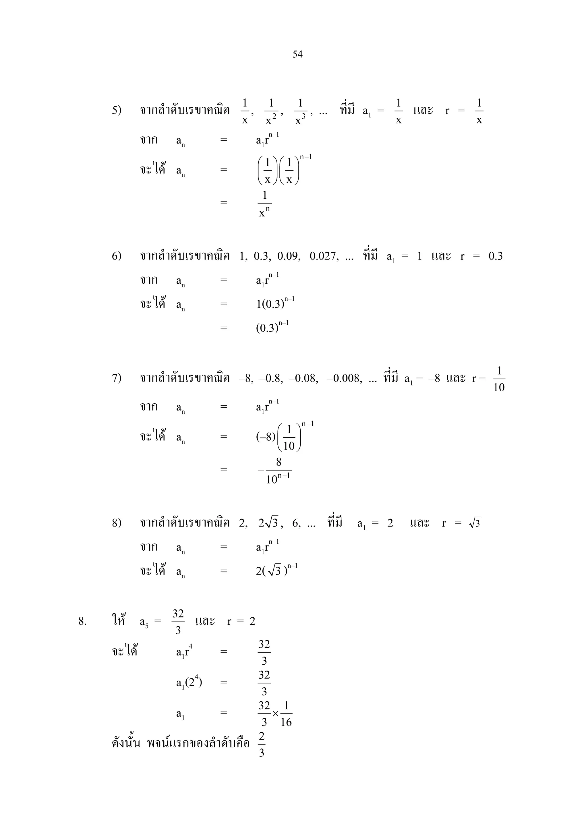 54
5) จากลําดับเรขาคณิต 1
x
, 2
1
x
, 3
1
x
, ... ที่มี a1 = 1
x
และ r = 1
x
จาก an = a1rn–1
จะได an =
n 1
1 1
x x
−
  
  
  
= n
1
x
6) จากลําดับเรขาคณิต 1, 0.3, 0.09, 0.027, ... ที่มี a1 = 1 และ r = 0.3
จาก an = a1rn–1
จะได an = 1(0.3)n–1
= (0.3)n–1
7) จากลําดับเรขาคณิต –8, –0.8, –0.08, –0.008, ... ที่มี a1 = –8 และ r = 1
10
จาก an = a1rn–1
จะได an = (–8)
n 1
1
10
−
 
 
 
= n 1
8
10 −
−
8) จากลําดับเรขาคณิต 2, 2 3 , 6, ... ที่มี a1 = 2 และ r = 3
จาก an = a1rn–1
จะได an = 2( 3 )n–1
8. ให a5 = 32
3
และ r = 2
จะได a1r4
= 32
3
a1(24
) = 32
3
a1 = 32 1
3 16
×
ดังนั้น พจนแรกของลําดับคือ 2
3
 