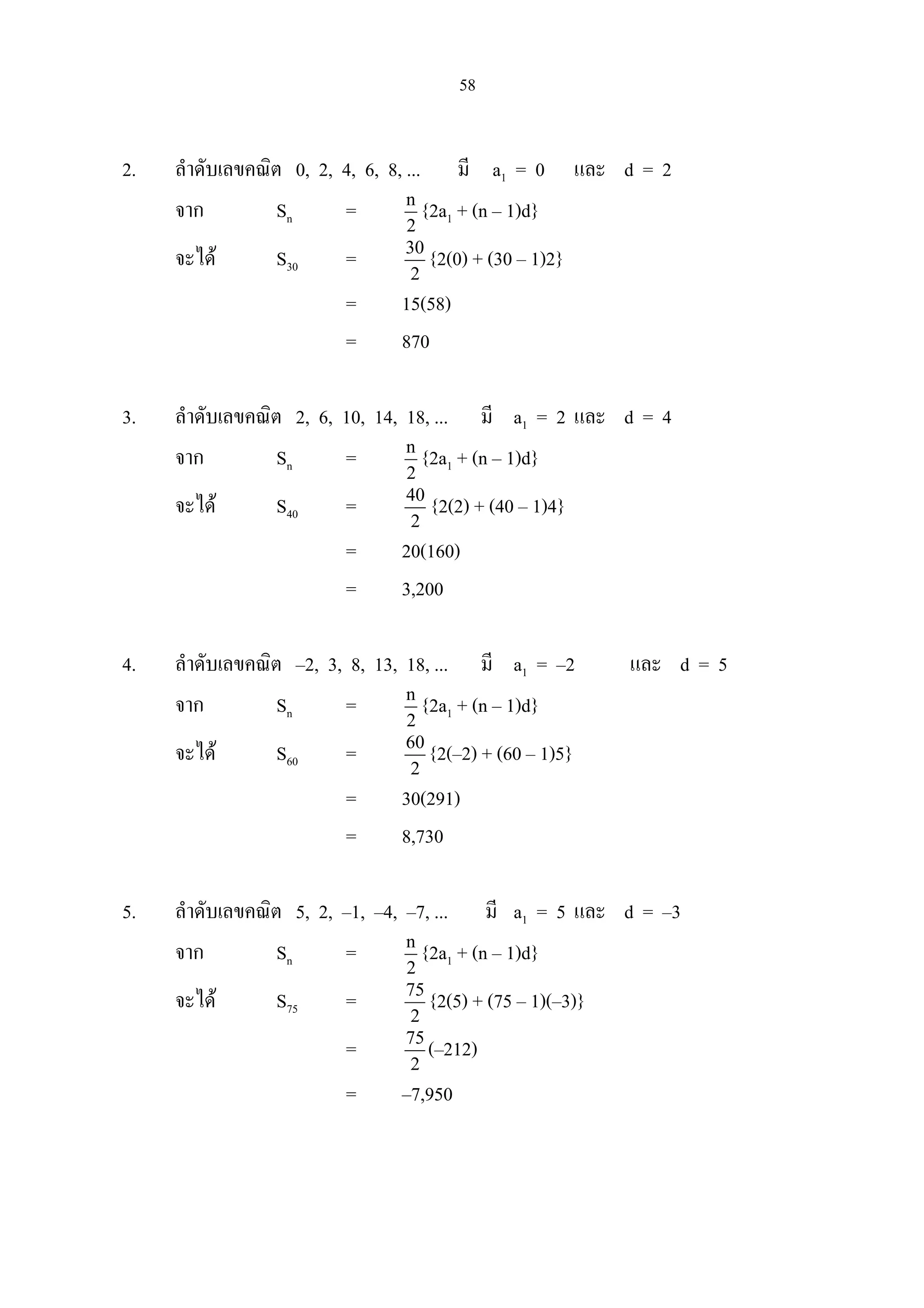58
2. ลําดับเลขคณิต 0, 2, 4, 6, 8, ... มี a1 = 0 และ d = 2
จาก Sn = n
2
{2a1 + (n – 1)d}
จะได S30 = 30
2
{2(0) + (30 – 1)2}
= 15(58)
= 870
3. ลําดับเลขคณิต 2, 6, 10, 14, 18, ... มี a1 = 2 และ d = 4
จาก Sn = n
2
{2a1 + (n – 1)d}
จะได S40 = 40
2
{2(2) + (40 – 1)4}
= 20(160)
= 3,200
4. ลําดับเลขคณิต –2, 3, 8, 13, 18, ... มี a1 = –2 และ d = 5
จาก Sn = n
2
{2a1 + (n – 1)d}
จะได S60 = 60
2
{2(–2) + (60 – 1)5}
= 30(291)
= 8,730
5. ลําดับเลขคณิต 5, 2, –1, –4, –7, ... มี a1 = 5 และ d = –3
จาก Sn = n
2
{2a1 + (n – 1)d}
จะได S75 = 75
2
{2(5) + (75 – 1)(–3)}
= 75
2
(–212)
= –7,950
 